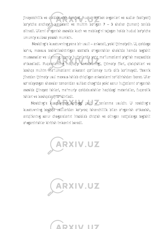 jinoyatchilik va qoidabuzish darajasi, huquq - tartibot organlari va sudlar faoliyati) bo‘yicha anchayin xarakterli va muhim bo‘lgan 2 – 3 shahar (tuman) tanlab olinadi. Ularni o‘rganish asosida kuch va mabla g‘ ni tejagan holda hudud bo‘yicha umumiy xulosa yasash mumkin. Nosidirg‘a kuzatuvning yana bir usuli – anketali, yoki ijtimoiydir. U, qoidaga ko‘ra, maxsus tashkillashtirilgan statistik o‘rganishlar shaklida hamda tegishli muassasalar va ularning rasmiy hujjatlarida yo‘q ma’lumotlarni yig‘ish maqsadida o‘tkaziladi. Fuqarolarning huquqiy savodxonligi, ijtimoiy fikri, qiziqishlari va boshqa muhim ma’lumotlarni anketani qo‘llamay turib olib bo‘lmaydi. Texnik jihatdan ijtimoiy usul maxsus ishlab chiqilgan anketalarni to‘ldirishdan iborat. Ular so‘ralayotgan shaxslar tomonidan suhbat chog‘ida yoki zarur hujjatlarni o‘rganish asosida (jinoyat ishlari, ma’muriy qoidabuzishlar haqidagi materiallar, fuqarolik ishlari va boshqalari) to‘ldiriladi. Nosidirg‘a kuzatuvning so‘nggi usuli – tanlanma usuldir. U nosidirg‘a kuzatuvning boshqa usullaridan ko‘proq ishonchlilik bilan o‘rganish o‘tkazish, aniqlikning zarur chegaralarini hisoblab chiqish va olingan natijalarga tegishli o‘zgartirishlar kiritish imkonini beradi. 