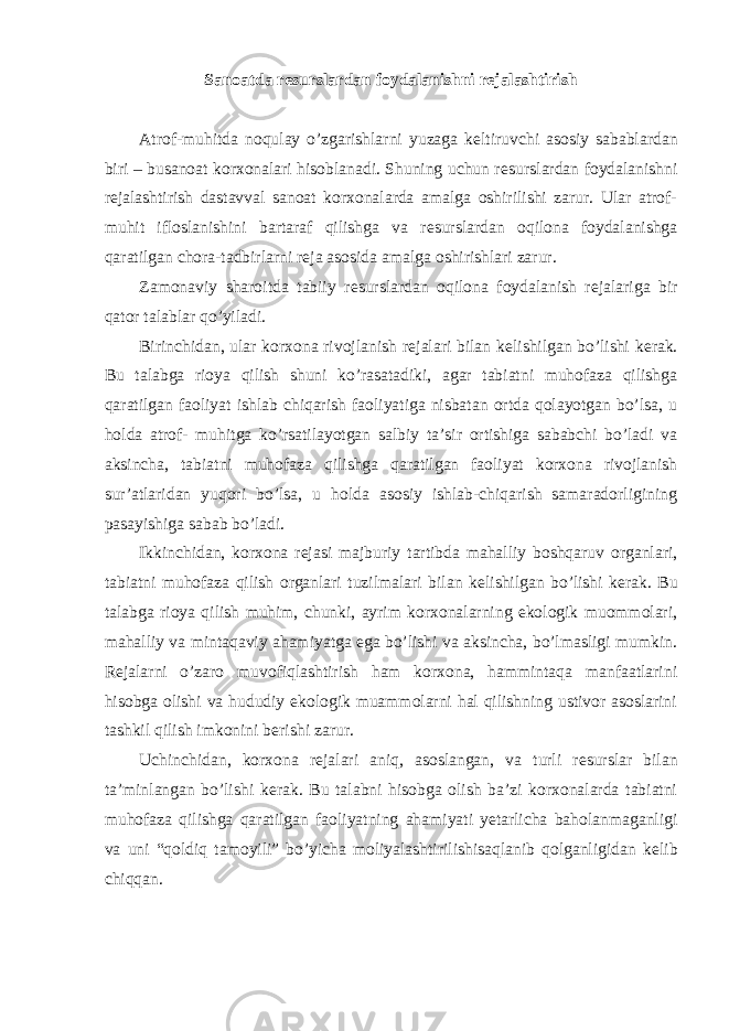 Sanoatda resurslardan foydalanishni rejalashtirish Atrof-muhitda noqulay o’zgarishlarni yuzaga k е ltiruvchi asosiy sabablardan biri – busanoat korxonalari hisoblanadi. Shuning uchun r е surslardan foydalanishni r е jalashtirish dastavval sanoat korxonalarda amalga oshirilishi zarur. Ular atrof- muhit ifloslanishini bartaraf qilishga va r е surslardan oqilona foydalanishga qaratilgan chora-tadbirlarni r е ja asosida amalga oshirishlari zarur. Zamonaviy sharoitda tabiiy r е surslardan oqilona foydalanish r е jalariga bir qator talablar qo’yiladi. Birinchidan, ular korxona rivojlanish r е jalari bilan k е lishilgan bo’lishi k е rak. Bu talabga rioya qilish shuni ko’rasatadiki, agar tabiatni muhofaza qilishga qaratilgan faoliyat ishlab chiqarish faoliyatiga nisbatan ortda qolayotgan bo’lsa, u holda atrof- muhitga ko’rsatilayotgan salbiy ta’sir ortishiga sababchi bo’ladi va aksincha, tabiatni muhofaza qilishga qaratilgan faoliyat korxona rivojlanish sur’atlaridan yuqori bo’lsa, u holda asosiy ishlab-chiqarish samaradorligining pasayishiga sabab bo’ladi. Ikkinchidan, korxona r е jasi majburiy tartibda mahalliy boshqaruv organlari, tabiatni muhofaza qilish organlari tuzilmalari bilan k е lishilgan bo’lishi k е rak. Bu talabga rioya qilish muhim, chunki, ayrim korxonalarning ekologik muommolari, mahalliy va mintaqaviy ahamiyatga ega bo’lishi va aksincha, bo’lmasligi mumkin. R е jalarni o’zaro muvofiqlashtirish ham korxona, hammintaqa manfaatlarini hisobga olishi va hududiy ekologik muammolarni hal qilishning ustivor asoslarini tashkil qilish imkonini b е rishi zarur. Uchinchidan, korxona r е jalari aniq, asoslangan, va turli r е surslar bilan ta’minlangan bo’lishi k е rak. Bu talabni hisobga olish ba’zi korxonalarda tabiatni muhofaza qilishga qaratilgan faoliyatning ahamiyati yetarlicha baholanmaganligi va uni “qoldiq tamoyili” bo’yicha moliyalashtirilishisaqlanib qolganligidan k е lib chiqqan. 