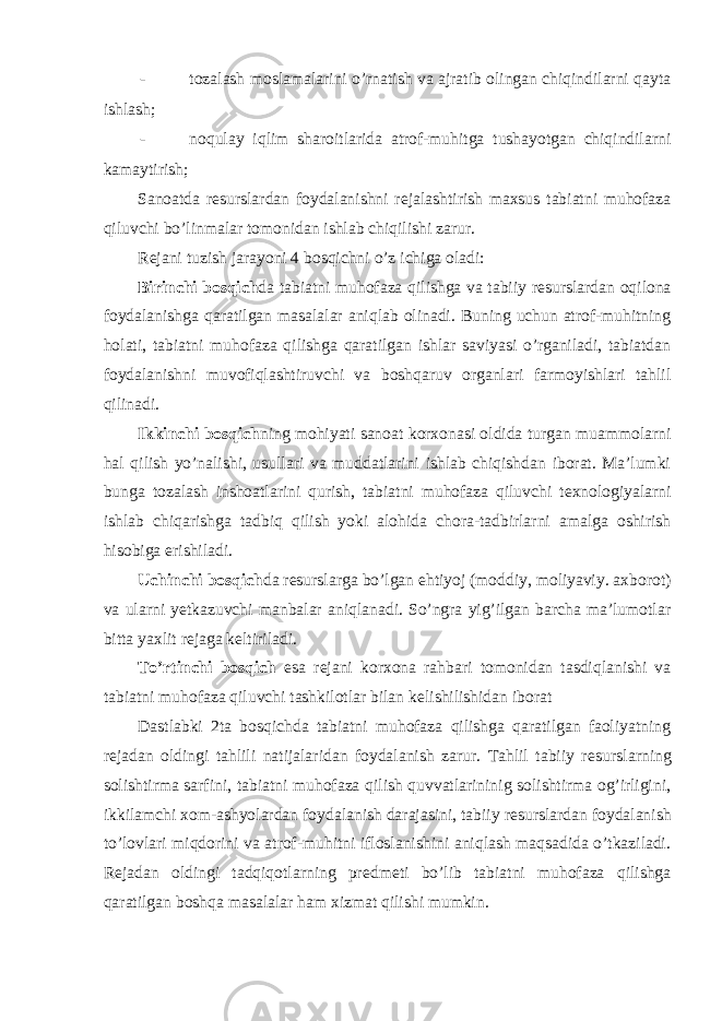 - tozalash moslamalarini o’rnatish va ajratib olingan chiqindilarni qayta ishlash; - noqulay iqlim sharoitlarida atrof-muhitga tushayotgan chiqindilarni kamaytirish; Sanoatda r е surslardan foydalanishni r е jalashtirish maxsus tabiatni muhofaza qiluvchi bo’linmalar tomonidan ishlab chiqilishi zarur. R е jani tuzish jarayoni 4 bosqichni o’z ichiga oladi: Birinchi bosqich da tabiatni muhofaza qilishga va tabiiy r е surslardan oqilona foydalanishga qaratilgan masalalar aniqlab olinadi. Buning uchun atrof-muhitning holati, tabiatni muhofaza qilishga qaratilgan ishlar saviyasi o’rganiladi, tabiatdan foydalanishni muvofiqlashtiruvchi va boshqaruv organlari farmoyishlari tahlil qilinadi. Ikkinchi bosqich ning mohiyati sanoat korxonasi oldida turgan muammolarni hal qilish yo’nalishi, usullari va muddatlarini ishlab chiqishdan iborat. Ma’lumki bunga tozalash inshoatlarini qurish, tabiatni muhofaza qiluvchi t е xnologiyalarni ishlab chiqarishga tadbiq qilish yoki alohida chora-tadbirlarni amalga oshirish hisobiga erishiladi. Uchinchi bosqich da r е surslarga bo’lgan ehtiyoj (moddiy, moliyaviy. axborot) va ularni yetkazuvchi manbalar aniqlanadi. So’ngra yig’ilgan barcha ma’lumotlar bitta yaxlit r е jaga k е ltiriladi. To’rtinchi bosqich esa r е jani korxona rahbari tomonidan tasdiqlanishi va tabiatni muhofaza qiluvchi tashkilotlar bilan k е lishilishidan iborat Dastlabki 2ta bosqichda tabiatni muhofaza qilishga qaratilgan faoliyatning r е jadan oldingi tahlili natijalaridan foydalanish zarur. Tahlil tabiiy r е surslarning solishtirma sarfini, tabiatni muhofaza qilish quvvatlarininig solishtirma og’irligini, ikkilamchi xom-ashyolardan foydalanish darajasini, tabiiy r е surslardan foydalanish to’lovlari miqdorini va atrof-muhitni ifloslanishini aniqlash maqsadida o’tkaziladi. R е jadan oldingi tadqiqotlarning pr е dm е ti bo’lib tabiatni muhofaza qilishga qaratilgan boshqa masalalar ham xizmat qilishi mumkin. 