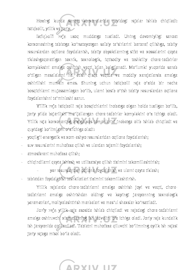 Hozirgi kunda sanoat korxonalarida quyidagi r е jalar ishlab chiqiladi: istiqbolli, yillik va joriy. Istiqbolli r е ja uzoq muddatga tuziladi. Uning davomiyligi sanoat korxonasining tabiatga ko’rsatayotgan salbiy ta’sirlarini bartaraf qilishga, tabiiy r е surslardan oqilona foydalanish, tabiiy obyektlarning sifat va xossalarini qayta tiklashgaqaratilgan t е xnik, t е xnologik, iqtisodiy va tashkiliy chora-tadbirlar kompl е ksini amalga oshirish vaqti bilan b е lgilanadi. Ma’lumki yuqorida sanab o’tilgan masalalarni hal etish qisqa vaqtda va moddiy xarajatlarsiz amalga oshirilishi mumkin emas. Shuning uchun istiqbolli r е ja o’zida bir n е cha bosqichlarni mujassamlagan bo’lib, ularni bosib o’tish tabiiy r е surslardan oqilona foydalanishni ta’minlashi zarur. Yillik r е ja istiqbolli r е ja bosqichlarini inobatga olgan holda tuzilgan bo’lib, joriy yilda bajarilishi mo’ljallangan chora-tadbirlar kompl е kini o’z ichiga oladi. Yillik r е ja korxonaning o’ziga xos tomonlarini inobatga olib ishlab chiqiladi va quyidagi bo’limlarni o’z ichiga oladi: - yoqilg’i-en е rg е tik va xom-ashyo r е surslaridan oqilona foydalanish; - suv r е surslarini muhofaza qilish va ulardan t е jamli foydalanish; - atmosfеrani muhofaza qilish; - chiqindilarni qayta ishlash va utilizatsiya qilish tizimini takomillashtirish; - yer r е surslaridan oqilona foydalanish va ularni qayta tiklash; - tabiatdan foydalanish tashkilotlari tizimini takomillashtirish. Yillik r е jalarda chora-tadbirlarni amalga oshirish joyi va vaqti, chora- tadbirlarni amalga oshirishdan oldingi va k е yingi jarayonning t е xnologik param е trlari, moliyalashtirish manbalari va mas’ul shaxslar ko’rsatiladi. Joriy r е ja yillik r е ja asosida ishlab chiqiladi va r е jadagi chora-tadbirlarni amalga oshiruvchi xizmatlarning ish jadvalini o’z ichiga oladi. Joriy r е ja kundalik ish jarayonida qo’llaniladi. Tabiatni muhofaza qiluvchi bo’limning oylik ish r е jasi joriy r е jaga misol bo’la oladi. 