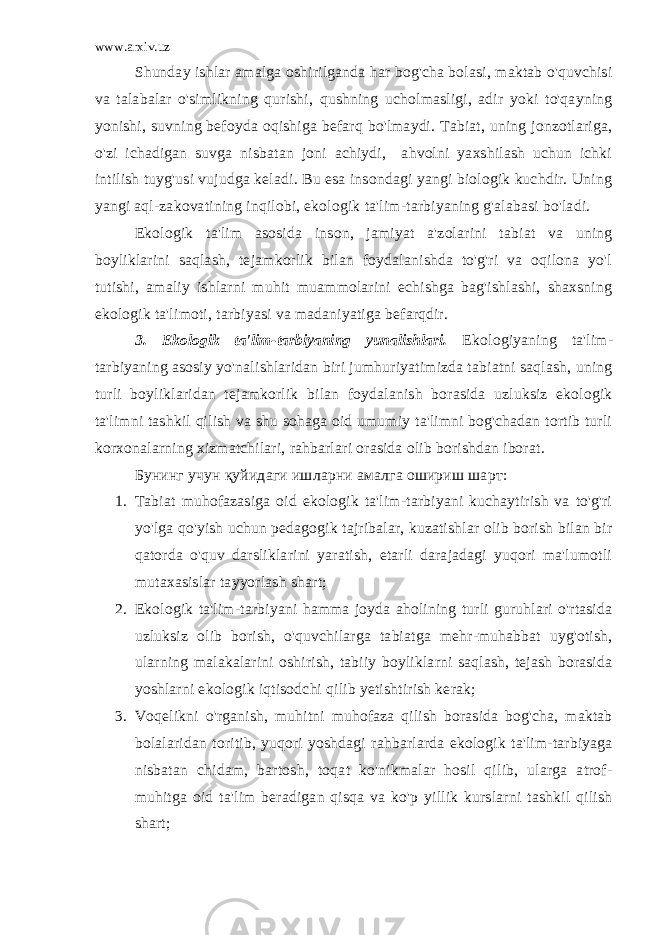 www.arxiv.uz Shunday ishlar amalga oshirilganda har bog&#39;cha bolasi, maktab o&#39;quvchisi va talabalar o&#39;simlikning qurishi, qushning ucholmasligi, adir yoki to&#39;qayning yonishi, suvning befoyda oqishiga befarq bo&#39;lmaydi. Tabiat, uning jonzotlariga, o&#39;zi ichadigan suvga nisbatan joni achiydi, ahvolni yaxshilash uchun ichki intilish tuyg&#39;usi vujudga keladi. Bu esa insondagi yangi biologik kuchdir. Uning yangi aql-zakovatining inqilobi, ekologik ta&#39;lim-tarbiyaning g&#39;alabasi bo&#39;ladi. Ekologik ta&#39;lim asosida inson, jamiyat a&#39;zolarini tabiat va uning boyliklarini saqlash, tejamkorlik bilan foydalanishda to&#39;g&#39;ri va oqilona yo&#39;l tutishi, amaliy ishlarni muhit muammolarini echishga bag&#39;ishlashi, shaxsning ekologik ta&#39;limoti, tarbiyasi va madaniyatiga befarqdir. 3. Ekologik ta&#39;lim-tarbiyaning yunalishlari. Ekologiyaning ta&#39;lim- tarbiyaning asosiy yo&#39;nalishlaridan biri jumhuriyatimizda tabiatni saqlash, uning turli boyliklaridan tejamkorlik bilan foydalanish borasida uzluksiz ekologik ta&#39;limni tashkil qilish va shu sohaga oid umumiy ta&#39;limni bog&#39;chadan tortib turli korxonalarning xizmatchilari, rahbarlari orasida olib borishdan iborat. Бунинг учун қуйидаги ишларни амалга ошириш шарт: 1. Tabiat muhofazasiga oid ekologik ta&#39;lim-tarbiyani kuchaytirish va to&#39;g&#39;ri yo&#39;lga qo&#39;yish uchun pedagogik tajribalar, kuzatishlar olib borish bilan bir qatorda o&#39;quv darsliklarini yaratish, etarli darajadagi yuqori ma&#39;lumotli mutaxasislar tayyorlash shart; 2. Ekologik ta&#39;lim-tarbiyani hamma joyda aholining turli guruhlari o&#39;rtasida uzluksiz olib borish, o&#39;quvchilarga tabiatga mehr-muhabbat uyg&#39;otish, ularning malakalarini oshirish, tabiiy boyliklarni saqlash, tejash borasida yoshlarni ekologik iqtisodchi qilib yetishtirish kerak; 3. Voqelikni o&#39;rganish, muhitni muhofaza qilish borasida bog&#39;cha, maktab bolalaridan toritib, yuqori yoshdagi rahbarlarda ekologik ta&#39;lim-tarbiyaga nisbatan chidam, bartosh, toqat ko&#39;nikmalar hosil qilib, ularga atrof- muhitga oid ta&#39;lim beradigan qisqa va ko&#39;p yillik kurslarni tashkil qilish shart; 