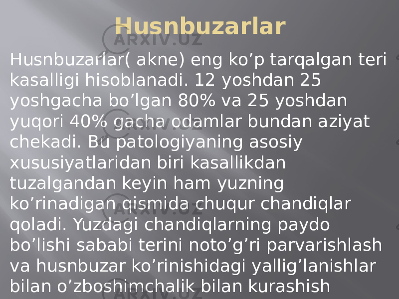 Husnbuzarlar Husnbuzarlar( akne) eng ko’p tarqalgan teri kasalligi hisoblanadi. 12 yoshdan 25 yoshgacha bo’lgan 80% va 25 yoshdan yuqori 40% gacha odamlar bundan aziyat chekadi. Bu patologiyaning asosiy xususiyatlaridan biri kasallikdan tuzalgandan keyin ham yuzning ko’rinadigan qismida chuqur chandiqlar qoladi. Yuzdagi chandiqlarning paydo bo’lishi sababi terini noto’g’ri parvarishlash va husnbuzar ko’rinishidagi yallig’lanishlar bilan o’zboshimchalik bilan kurashish hisoblanadi. 