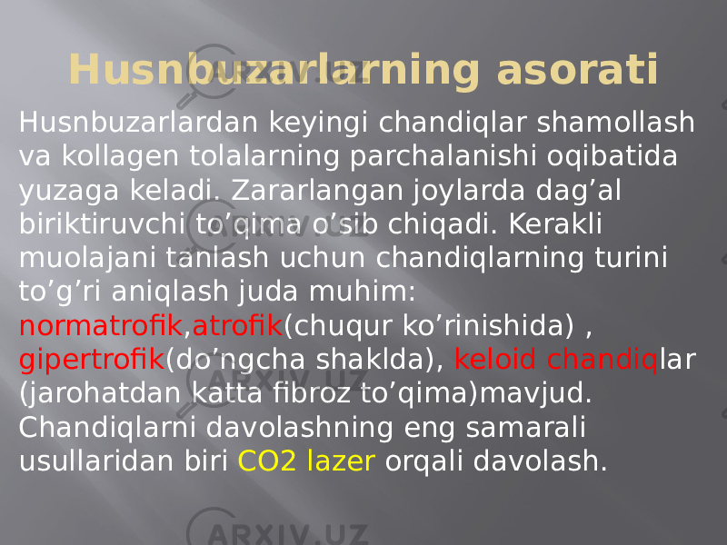 Husnbuzarlarning asorati Husnbuzarlardan keyingi chandiqlar shamollash va kollagen tolalarning parchalanishi oqibatida yuzaga keladi. Zararlangan joylarda dag’al biriktiruvchi to’qima o’sib chiqadi. Kerakli muolajani tanlash uchun chandiqlarning turini to’g’ri aniqlash juda muhim: normatrofik , atrofik (chuqur ko’rinishida) , gipertrofik (do’ngcha shaklda), keloid chandiq lar (jarohatdan katta fibroz to’qima)mavjud. Chandiqlarni davolashning eng samarali usullaridan biri CO2 lazer orqali davolash. 