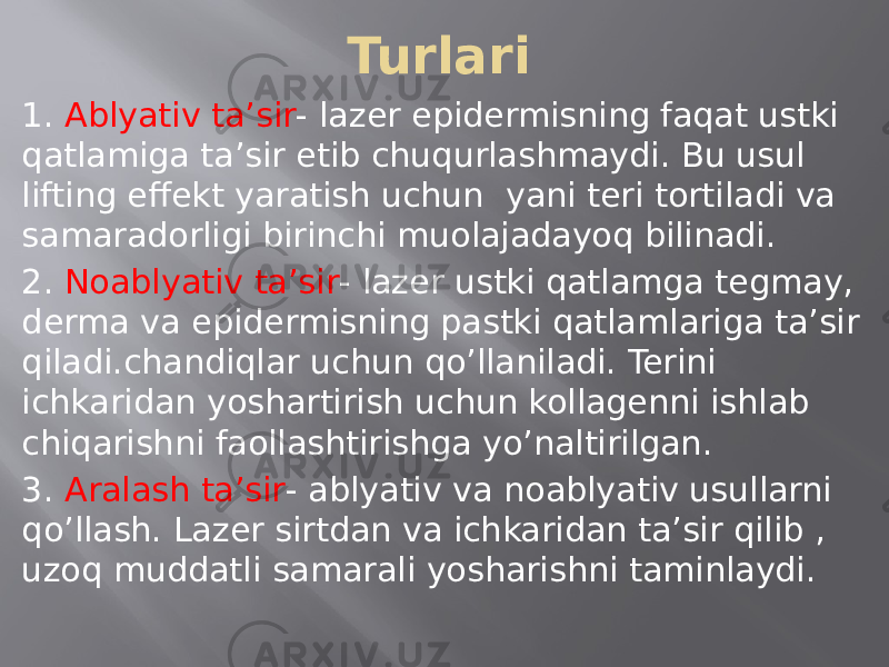 Turlari 1. Ablyativ ta’sir - lazer epidermisning faqat ustki qatlamiga ta’sir etib chuqurlashmaydi. Bu usul lifting effekt yaratish uchun yani teri tortiladi va samaradorligi birinchi muolajadayoq bilinadi. 2. Noablyativ ta’sir - lazer ustki qatlamga tegmay, derma va epidermisning pastki qatlamlariga ta’sir qiladi.chandiqlar uchun qo’llaniladi. Terini ichkaridan yoshartirish uchun kollagenni ishlab chiqarishni faollashtirishga yo’naltirilgan. 3. Aralash ta’sir - ablyativ va noablyativ usullarni qo’llash. Lazer sirtdan va ichkaridan ta’sir qilib , uzoq muddatli samarali yosharishni taminlaydi. 