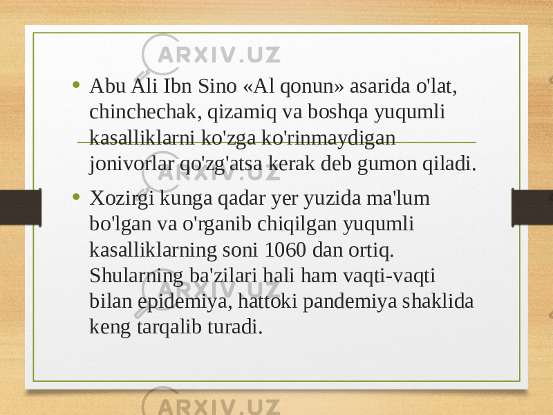 • Abu Ali Ibn Sino «Al qonun» asarida o&#39;lat, chinchechak, qizamiq va boshqa yuqumli kasalliklarni ko&#39;zga ko&#39;rinmaydigan jonivorlar qo&#39;zg&#39;atsa kerak deb gumon qiladi. • Xozirgi kunga qadar yer yuzida ma&#39;lum bo&#39;lgan va o&#39;rganib chiqilgan yuqumli kasalliklarning soni 1060 dan ortiq. Shularning ba&#39;zilari hali ham vaqti-vaqti bilan epidemiya, hattoki pandemiya shaklida keng tarqalib turadi. 