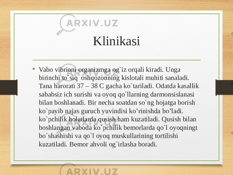 Klinikasi • Vabo vibrioni organizmga og`iz orqali kiradi. Unga birinchi to`siq  oshqozonning kislotali muhiti sanaladi. Tana harorati 37 – 38 C gacha ko`tariladi. Odatda kasallik sababsiz ich surishi va oyoq qo`llarning darmonsislanasi bilan boshlanadi. Bir necha soatdan so`ng hojatga borish ko`payib najas guruch yuvindisi ko’rinishda bo’ladi. ko`pchilik holatlarda qusish ham kuzatiladi. Qusish bilan boshlangan vaboda ko`pchilik bemorlarda qo`l oyoqningt bo`shashishi va qo`l oyoq muskullarining tortilishi kuzatiladi. Bemor ahvoli og`irlasha boradi. 