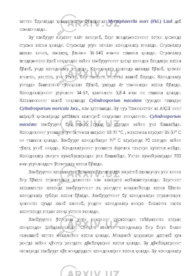 кетган баргларда қишда хосил бўлади ва Mycosphaerrlla mori (Fkl.) Lind деб номланилади. Бу замбуруғ паразит хаёт кечириб, барг эпидермисининг остки қисмида строма хосил қилади. Стромада узун ипчали конидиялар этилади. Стромалар шакли кичик, юмалоқ, ўлчами 35-140 мкмни ташкил қилади. Стромалар эпидермисни ёриб чиққандан кейин замбуруғнинг қисқа конидия бандлари хосил бўлиб, унда конидиялар этилади. Конидиялар цилиндр шаклда бўлиб, қисман эгилган, рангсиз, учи ўтмас, бир тамонга ингичка лашиб боради. Конидиялар учтадан бештагача тўсиқчали бўлиб, уларда ёғ томчилари хосил бўлади. Конидияларнинг узунлиги 34-52, қалинлиги 3,8-4 мкм ни ташкил қилади. Касалликнинг келиб чиқишида Cylindrosporium maculans туридан ташқари Cylindrosporium moricola Jacz ., хам қатнашади. Бу тур Тожикистон ва АҚШ нинг шарқий қисмларида касаллик келтириб чиқариши аниқланган. Cylindrosporium maculan s замбуруғи бир томчи сувда 5 соатдан кейин уна бошлайди. Конидиянинг униши учун оптимал шароит 19-27 о С , максимал харорат 35-37 о С ни ташкил қилади. Замбуруғ конидийлари 27 о С хароратда 20 соатдан кейин тўлиқ униб чиқади. Кондияларнинг унишига ёруғлик таъсири кузатил майди. Конидиялар охирги хужайраларидан уна бошлайди. Унган хужайралардан 200 мкм узунликдаги ўсимталар хосил бўлади. Замбуруғни касалланган ўсимлик баргларидан ажратиб олиш учун уни кичик бир бўлаги стрелизация қилинган нам камерага жойлаштирилади. Баргнинг касалланган юзасида замбуруғнинг оқ рангдаги мицелийсида хосил бўлган конидиялар ғубори хосил бўлади. Замбуруғнинг бу конидиялари стрелизация қилинган сувда ювиб олиниб, ундаги конидиялар микро- биологик илгак воситасида агарли озиқа устига экилади. Замбуруғни ўстириш учун пивонинг суслосидан тайёрланган агарли озиқасидан фойдаланилади. Озиқага экилган конидиялар бир бири билан чалкашиб кетган мицелийни хосил қилади. Мицелий қирралари дастлаб кул рангда кейин қўнғир рангдаги дўмбоқларни хосил қилади. Бу дўмбоқларнинг четларида замбуруғ кўп миқдордаги конидияларни хосил қилади. Бу конидиялар 