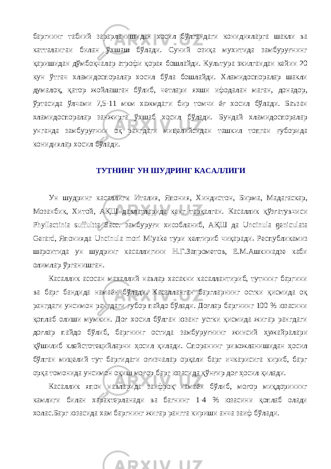 баргнинг табиий зарарланишидан хосил бўлгандаги конидияларга шакли ва катталаигаи билан ўхшаш бўлади. Суний озиқа мухитида замбуруғнинг қаришидан дўмбоқчалар атрофи қорая бошлайди. Культура экилгандан кейин 20 кун ўтгач хламидоспоралар хосил бўла бошлайди. Хламидоспоралар шакли думалоқ, қатор жойлашган бўлиб, четлари яхши ифодалан маган, донадор, ўртасида ўлчами 7,5-11 мкм хажмдаги бир томчи ёғ хосил бўлади. Баъзан хламидоспоралар занжирга ўхшаб хосил бўлади. Бундай хламидоспоралар унганда замбуруғнин оқ рангдаги мицелийсидан ташкил топган ғуборида конидиялар хосил бўлади. ТУТНИНГ УН ШУДРИНГ КАСАЛЛИГИ Ун шудринг касаллиги Италия, Япония, Хиндистон, Бирма, Мадагаскар, Мозанбик, Хитой, АҚШ давлатларида кенг тарқалган. Касаллик қўзғатувчиси Phyllactinia suffultta Sacc. замбуруғи хисобланиб, АҚШ да Uncinula geniculata Gerard, Японияда Uncinula mori Miyake тури келтириб чиқаради . Республикамиз шароитида ун шудринг касаллигини Н.Г.Запрометов, Е.М.Ашкинадзе каби олимлар ўрганишган. Касаллик асосан махаллий навлар хасакни касаллантириб, тутнинг баргини ва барг бандида намаён бўлади. Касалланган баргларнинг остки қисмида оқ рангдаги унсимон рангдаги ғубор пайдо бўлади. Доғлар баргнинг 100 % юзасини қоплаб олиши мумкин. Доғ хосил бўлган юзанг устки қисмида жигар рангдаги доғлар пайдо бўлиб, баргнинг остида замбуруғнинг жинсий ҳужайралари қўшилиб клейстотецийларни ҳосил қилади. Споранинг ривожланишидан ҳосил бўлган мицелий тут баргидаги оғизчалар орқали барг ичкарисига кириб, барг орқа томонида унсимон оқиш моғор барг юзасида қўнғир доғ ҳосил қилади. Касаллик япон навларида заифроқ намаён бўлиб, моғор миқдорининг камлиги билан характерланади ва багнинг 1-4 % юзасини қоплаб олади холас.Барг юзасида хам баргнинг жигар рангга кириши анча заиф бўлади. 