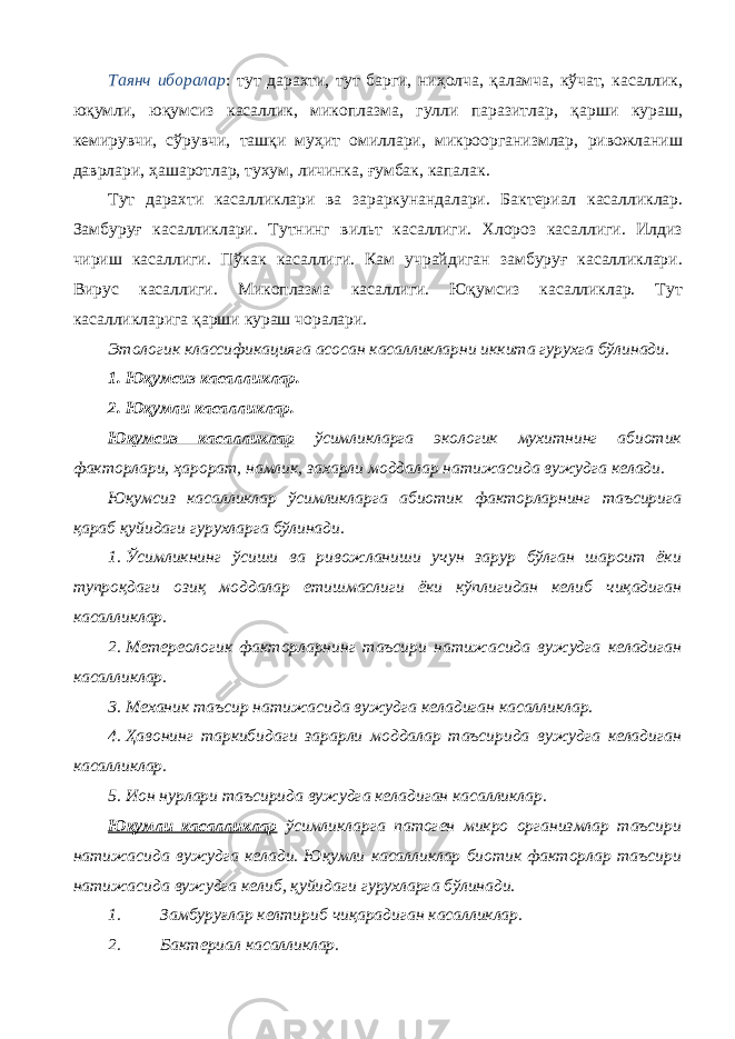 Таянч иборалар : тут дарахти, тут барги, ниҳолча, қаламча, кўчат, касаллик, юқумли, юқумсиз касаллик, микоплазма, гулли паразитлар, қарши кураш, кемирувчи, сўрувчи, ташқи муҳит омиллари, микроорганизмлар, ривожланиш даврлари, ҳашаротлар, тухум, личинка, ғумбак, капалак. Тут дарахти касалликлари ва зараркунандалари. Бактериал касалликлар. Замбуруғ касалликлари. Тутнинг вильт касаллиги. Хлороз касаллиги. Илдиз чириш касаллиги. Пўкак касаллиги. Кам учрайдиган замбуруғ касалликлари. Вирус касаллиги. Микоплазма касаллиги. Юқумсиз касалликлар. Тут касалликларига қарши кураш чоралари. Этологик классификацияга асосан касалликларни иккита гурухга бўлинади. 1. Юқумсиз касалликлар. 2. Юқумли касалликлар. Юқумсиз касалликлар ўсимликларга экологик мухитнинг абиотик факторлари, ҳарорат, намлик, захарли моддалар натижасида вужудга келади. Юқумсиз касалликлар ўсимликларга абиотик факторларнинг таъсирига қараб қуйидаги гурухларга бўлинади. 1. Ўсимликнинг ўсиши ва ривожланиши учун зарур бўлган шароит ёки тупроқдаги озиқ моддалар етишмаслиги ёки кўплигидан келиб чиқадиган касалликлар. 2. Метереологик факторларнинг таъсири натижасида вужудга келадиган касалликлар. 3. Механик таъсир натижасида вужудга келадиган касалликлар. 4. Ҳавонинг таркибидаги зарарли моддалар таъсирида вужудга келадиган касалликлар. 5. Ион нурлари таъсирида вужудга келадиган касалликлар. Юқумли касалликлар ўсимликларга патоген микро организмлар таъсири натижасида вужудга келади. Юқумли касалликлар биотик факторлар таъсири натижасида вужудга келиб, қуйидаги гурухларга бўлинади. 1. Замбуруғлар келтириб чиқарадиган касалликлар. 2. Бактериал касалликлар. 