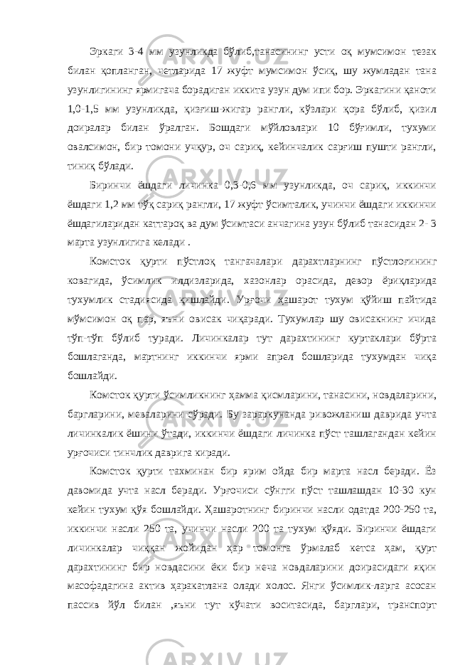 Эркаги 3-4 мм узунликда бўлиб,танасининг усти оқ мумсимон тезак билан қопланган, четларида 17 жуфт мумсимон ўсиқ, шу жумладан тана узунлигининг ярмигача борадиган иккита узун дум ипи бор. Эркагини қаноти 1,0-1,5 мм узунликда, қизғиш-жигар рангли, кўзлари қора бўлиб, қизил доиралар билан ўралган. Бошдаги мўйловлари 10 бўғимли, тухуми овалсимон, бир томони учқур, оч сариқ, кейинчалик сарғиш пушти рангли, тиниқ бўлади. Биринчи ёшдаги личинка 0,3-0,6 мм узунликда, оч сариқ, иккинчи ёшдаги 1,2 мм тўқ сариқ рангли, 17 жуфт ўсимталик, учинчи ёшдаги иккинчи ёшдагиларидан каттароқ ва дум ўсимтаси анчагина узун бўлиб танасидан 2- 3 марта узунлигига келади . Комсток қурти пўстлоқ тангачалари дарахтларнинг пўстлоғининг ковагида, ўсимлик илдизларида, хазонлар орасида, девор ёриқларида тухумлик стадиясида қишлайди. Урғочи ҳашарот тухум қўйиш пайтида мўмсимон оқ пар, яъни овисак чиқаради. Тухумлар шу овисакнинг ичида тўп-тўп бўлиб туради. Личинкалар тут дарахтининг куртаклари бўрта бошлаганда, мартнинг иккинчи ярми апрел бошларида тухумдан чиқа бошлайди. Комсток қурти ўсимликнинг ҳамма қисмларини, танасини, новдаларини, баргларини, меваларини сўради. Бу зараркунанда ривожланиш даврида учта личинкалик ёшини ўтади, иккинчи ёшдаги личинка пўст ташлагандан кейин урғочиси тинчлик даврига киради. Комсток қурти тахминан бир ярим ойда бир марта насл беради. Ёз давомида учта насл беради. Урғочиси сўнгги пўст ташлашдан 10-30 кун кейин тухум қўя бошлайди. Ҳашаротнинг биринчи насли одатда 200-250 та, иккинчи насли 250 та, учинчи насли 200 та тухум қўяди. Биринчи ёшдаги личинкалар чиққан жойидан ҳар томонга ўрмалаб кетса ҳам, қурт дарахтининг бир новдасини ёки бир неча новдаларини доирасидаги яқин масофадагина актив ҳаракатлана олади холос. Янги ўсимлик-ларга асосан пассив йўл билан ,яъни тут кўчати воситасида, барглари, транспорт 