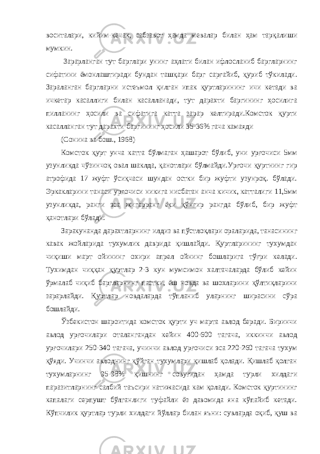 воситалари, кийим-кечак, сабзавот ҳамда мевалар билан ҳам тарқалиши мумкин. Зарарланган тут барглари унинг аҳлати билан ифлосланиб баргларнинг сифатини ёмонлаштиради бундан ташқари барг сарғайиб, қуриб тўкилади. Зараланган баргларни истеъмол қилган ипак қуртларининг ичи кетади ва ичкетар касаллиги билан касалланади, тут дарахти баргининг ҳосилига пилланинг ҳосили ва сифатига катта зарар келтиради.Комсток қурти касалланган тут дарахти баргининг ҳосили 35-36% гача камаяди (Сонина ва бош., 1968) Комсток қурт унча катта бўлмаган ҳашарот бўлиб, уни урғочиси 5мм узунликда чўзинчоқ овал шаклда, қанотлари бўлмайди.Урғочи қуртнинг гир атрофида 17 жуфт ўсиқчаси шундан остки бир жуфти узунроқ. бўлади. Эркакларини танаси урғочиси никига нисбатан анча кичик, катталиги 11,5мм узунликда, ранги эса жигарранг ёки қўнғир рангда бўлиб, бир жуфт қанотлари бўлади. Заракунанда дарахтларнинг илдиз ва пўстлоқлари ораларида, танасининг кавак жойларида тухумлик даврида қишлайди. Қуртларининг тухумдан чиқиши март ойининг охири апрел ойнинг бошларига тўғри келади. Тухимдан чиққан қуртлар 2-3 кун мумсимон халтачаларда бўлиб кейин ўрмалаб чиқиб баргларнинг пастки, ёш новда ва шохларини қўлтиқларини зарарлайди. Қуртлар новдаларда тўпланиб уларнинг ширасини сўра бошлайди. Ўзбекистон шароитида комсток қурти уч марта авлод беради. Биринчи авлод урғочилари оталангандан кейин 400-600 тагача, иккинчи авлод урғочилари 250-340 тагача, учинчи авлод урғочиси эса 220-260 тагача тухум қўяди. Учинчи авлоднинг қўйган тухумлари қишлаб қолади. Қишлаб қолган тухумларнинг 95-98% қишнинг совуғидан ҳамда турли хилдаги паразитларнинг салбий таъсири натижасида кам қолади. Комсток қуртининг капалаги серпушт бўлганлиги туфайли ёз давомида яна кўпайиб кетади. Кўпчилик қуртлар турли хилдаги йўллар билан яъни: сувларда оқиб, қуш ва 