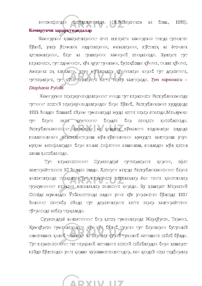 энтомафагдан фойдаланилади. (Л.В.Воронков ва бош., 1986). Кeмирувчи зараркунандалар Кемирувчи ҳашаротларнинг оғиз аппарати кемирувчи типда тузилган бўлиб, улар ўсимлик илдизларини, меваларини, пўстлоқ ва ёғочлик қатламларини, барг ва гулларини кемириб озиқланади. Буларга тут парвонаси, тут одимчиси, кўк қурт тунлами, бузоқбоши қўнғиз, тилла қўнғиз, Америка оқ капалаги, узун мўйловдор қўнғизлари кириб тут дарахтига, тутзорларга, тут кўчатзорларига катта зарар келтиради. Тут парвонаси – Diaphania Pylolis Кемирувчи зараркунандаларнинг ичида тут парвонаси Республикамизда тутнинг асосий зараркунандаларидан бири бўлиб, Республикамиз худудида 1993 йилдан бошлаб айрим туманларда жуда катта зарар етказди.Маълумки тут барги ипак қуртининг бирдан бир озиқаси ҳисобланади. Республикамизнинг олимлари ва қишлоқ хўжалиги ходимлари олдида пиллачиликни ривожлантириш мўл-кўлчиликни вужудга келтириш учун муҳим вазифалардан бири пилла сифатини яхшилаш, пилладан мўл ҳосил олиш ҳисобланади. Тут парвонасининг Сурхондарё тутзорларига қирғин, офат келтираётганига 10 йилдан ошди. Ҳозирги вақтда Республикамизнинг барча вилоятларида тарқалган.Тут парвонаси капалаклар ёки танга қанотлилар туркумининг парвона капалаклар оиласига киради. Бу ҳашарот Марказий Осиёда жумладан Ўзбекистонда олдин унча кўп учрамаган бўлсада 1997 йилнинг сентябр ойида тут дарахтларига катта зарар келтираётгани тўғрисида хабар тарқалади. Сурхондарё вилоятининг бир қатор туманларида Жарқўрғон, Термиз, Қумқўрғон туманларидаги кўм-кўк бўлиб турган тут баргларни бутунлай илматешик қилиб ташлади ва барглар қуриб тукилиб кетишига сабаб бўлди. Тут парвонасининг тез тарқалиб кетишига асосий сабаблардан бири ҳашарот пайдо бўлгандан унга қарши курашмаганлигидир, хеч қандай чора тадбирлар 