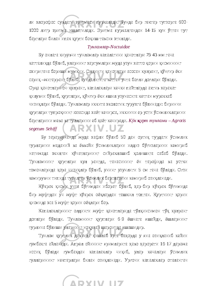 ли хлорофос сувдаги эритмаси пуркалади. Бунда бир гектар тутзорга 600- 1000 литр эритма ишлатилади. Эритма пуркалгандан 14-15 кун ўтгач тут барглари билан ипак қурти боқиш тавсия этилади. Тунламлар-Noctuidae Бу оилага кирувчи тунламлар капалагини қанотлари 23-43 мм гача катталикда бўлиб, уларнинг хартумлари жуда узун хатто қорин қисмининг охиригача бориши мумкин. Олдинги қанотлари асосан кулранг, қўнғир ёки сариқ –жигарранг бўлиб, кундалигига кетган учта боғли доғлари бўлади. Орқа қанотлари оч-кулранг, капалаклари кечки пайтларда актив харакат қилувчи бўлиб, қуртлари, қўнғир ёки яшил узунасига кетган мураккаб чизиқлари бўлади. Тунламлар иккита экологик гурухга бўлинади: биринчи қуртлари тупроқнинг юзасида хаёт кечирса, иккинчи ер усти ўсимликларини баргларини мева ва гулларини еб ҳаёт кечиради. Кўк қ урт тунлами – Agrotis segetum Sehiff Бу зараркунанда жуда хафли бўлиб 50 дан ортиқ турдаги ўсимлик турларини маданий ва ёввойи ўсимликларни илдиз бўғизларини кемириб натижада экилган кўчатларнинг сийраклашиб қолишига сабаб бўлади. Тунламнинг қуртлари кул рангда, танасининг ён тарафида ва устки томонларида қора чизиқлар бўлиб, унинг узунлиги 5 см гача бўлади. Оғзи кемирувчи типида тузилган ўсимлик баргларини кемириб озиқланади. Кўкрак қисми учта бўғимдан иборат бўлиб, ҳар-бир кўкрак бўғимида бир жуфтдан уч жуфт кўкрак оёқлардан ташкил топган. Қуртнинг қорин қисмида эса 5 жуфт қорин оёқлари бор. Капалакларнинг олдинги жуфт қанотларида тўлқинсимон тўқ кулранг доғлари бўлади. Тунламнинг қуртлари 6-9 ёшчага яшайди, ёшларнинг турлича бўлиши уларнинг ноқулай шароитда яшашидир. Тунлам қуртлик даврида қишлаб эрта баҳорда у яна озиқланиб кейин ғумбакга айланади. Апрел ойининг яримларига ҳаво ҳарорати 16-17 даража иссиқ бўлади ғумбакдан капалаклар чиқиб, улар кечалари ўсимлик гулларининг нектарлари билан озиқланади. Урғочи капалаклар оталангач 