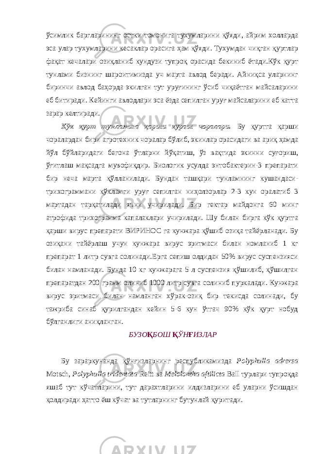 ўсимлик баргларининг остки томонига тухумларини қўяди, айрим холларда эса улар тухумларини кесаклар орасига ҳам қўяди. Тухумдан чиқган қуртлар фақат кечалари озиқланиб кундузи тупроқ орасида бекиниб ётади.Кўк қурт тунлами бизнинг шароитимизда уч марта авлод беради. Айниқса уларнинг биринчи авлод баҳорда экилган тут уруғининг ўсиб чиқаётган майсаларини еб битиради. Кейинги авлодлари эса ёзда сепилган уруғ майсаларини еб катта зарар келтиради. Кўк қурт тунламига қарши кураш чоралари. Бу қуртга қарши чоралардан бири агротехник чоралар бўлиб, экинлар орасидаги ва ариқ ҳамда йўл бўйларидаги бегона ўтларни йўқатиш, ўз вақтида экинни суғориш, ўғитлаш мақсадга мувофиқдир. Биологик усулда энтобактерин-3 препарати бир неча марта қўлланилади. Бундан ташқари тунламнинг кушандаси- трихограммани кўкламги уруғ сепилган ниҳолзорлар 2-3 кун оралатиб 3 мартадан тарқатилади яъни учирилади. Бир гектар майдонга 60 минг атрофида трихограмма капалаклари учирилади. Шу билан бирга кўк қуртга қарши вирус препарати ВИРИНОС га кунжара қўшиб озиқа тайёрланади. Бу озиқани тайёрлаш учун кунжара вирус эритмаси билан номланиб 1 кг препарат 1 литр сувга солинади.Ерга сепиш олдидан 50% вирус суспензияси билан намланади. Бунда 10 кг кунжарага 5 л суспензия қўшилиб, қўшилган препаратдан 200 грамм олиниб 1000 литр сувга солиниб пуркалади. Кунжара вирус эритмаси билан намланган хўрак-озиқ бир текисда солинади, бу тажриба синаб қурилгандан кейин 5-6 кун ўтгач 90% кўк қурт нобуд бўлганлиги аниқланган. БУЗО Қ БОШ Қ ЎН Ғ ИЗЛАР Бу зараркунанда қўнғизларнинг республикамизда Polyphulla adrersa Motsch, Polyphulla tridentata Reitt ва Melolontha aftilicta Ball турлари тупроқда яшаб тут кўчатларини, тут дарахтларини илдизларини еб уларни ўсишдан қолдиради ҳатто ёш кўчат ва тутларнинг бутунлай қуритади. 