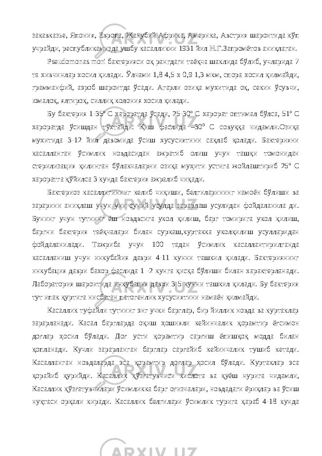 закавказье, Япония, Европа, Жанубий Африка, Америка, Австрия шароитида кўп учрайди, республикамизда ушбу касалликни 1931 йил Н.Г.Запромётов аниқлаган. Pseudomonas mori бактерияси оқ рангдаги таёқча шаклида бўлиб, учларида 7 та хивчинлар хосил қилади. Ўлчами 1,8 4,5 х 0,9 1,3 мкм, спора хосил қилмайди, грамманфий, аэроб шароитда ўсади. Агарли озиқа мухитида оқ, секин ўсувчи, юмалоқ, ялтироқ, силлиқ колония хосил қилади. Бу бактерия 1-35 о С хароратда ўсади, 25-30 о С харорат оптимал бўлса, 51 о С хароратда ўсишдан тўхтайди. Қиш фаслида –30 0 С совуққа чидамли.Озиқа мухитида 3-12 йил давомида ўсиш хусусиятини сақлаб қолади. Бактерияни касалланган ўсимлик новдасидан ажратиб олиш учун ташқи томонидан стерилизация қилинган бўлакчаларни озиқа муҳити устига жойлаштириб 25 о С хароратга қўйилса 3 кунда бактерия ажралиб чиқади. Бактериоз касаллигининг келиб чиқиши, белгиларининг намоён бўлиши ва зарарини аниқлаш учун уни суний усулда зарарлаш усулидан фойдаланила ди. Бунинг учун тутнинг ёш новдвсига укол қилиш, барг томирига укол қилиш, баргни бактерия таёқчалари билан суркаш,куртакка уколқилиш усулларидан фойдаланилади. Тажриба учун 100 тадан ўсимлик касаллантирилганда касалланиш учун инкубайия даври 4-11 кунни ташкил қилади. Бактериянинг инкубация даври бахор фаслида 1 -2 кунга қисқа бўлиши билан характерланади. Лаборатория шароитида инкубация даври 3 5 кунни ташкил қилади. Бу бактерия тут ипак қуртига нисбатан патогенлик хусусиятини намаён қилмайди. Касаллик туфайли тутнинг энг учки барглар, бир йиллик новда ва куртаклар зарарланади. Касал баргларда оқиш ҳошияли кейинчалик қорамтир ёғсимон доғлар ҳосил бўлади. Доғ усти қорамтир сарғиш ёпишқоқ модда билан қопланади. Кучли зарарланган барглар сарғайиб кейинчалик тушиб кетади. Касалланган новдаларда эса қорамтир доғлар ҳосил бўлади. Куртаклар эса қорайиб қурийди. Касаллик қўзғатувчиси кислота ва қуёш нурига чидамли, Касаллик қўзғатувчилари ўсимликка барг оғизчалари, новдадаги ёриқлар ва ўсиш нуқтаси орқали киради. Касаллик белгилари ўсимлик турига қараб 4-18 кунда 