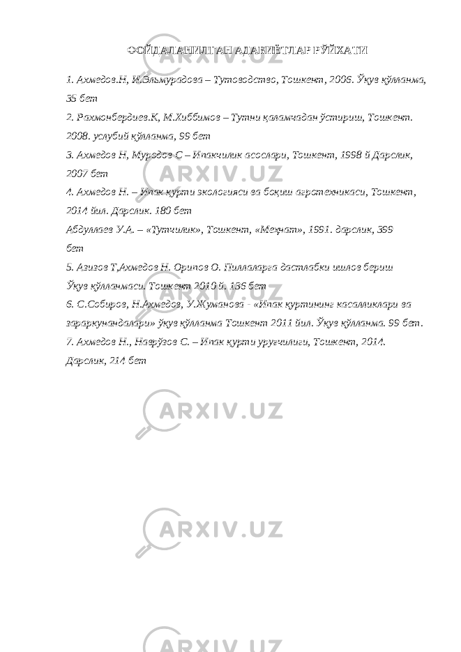 ФОЙДАЛАНИЛГАН АДАБИЁТЛАР РЎЙХАТИ 1. Ахмедов.Н, И.Эльмурадова – Тутоводство, Тошкент, 2006. Ўқув қўлланма, 35 бет 2. Рахмонбердиев.К, М.Хиббимов – Тутни қаламчадан ўстириш, Тошкент. 2008. услубий қўлланма, 99 бет 3. Ахмедов Н, Муродов С – Ипакчилик асослари, Тошкент, 1998 й Дарслик, 2007 бет 4. Ахмедов Н. – Ипак қурти экологияси ва боқиш агротехникаси, Тошкент, 2014 йил. Дарслик. 180 бет Абдуллаев У.А. – «Тутчилик», Тошкент, «Меҳнат», 1991. дарслик, 399 бет 5. Азизов Т,Ахмедов Н. Орипов О. Пиллаларга дастлабки ишлов бериш Ўқув қўлланмаси. Тошкент 2010 й. 136 бет 6. С.Собиров, Н.Ахмедов, У.Жуманова - «Ипак қуртининг касалликлари ва зараркунандалари» ўқув қўлланма Тошкент 2011 йил. Ўқув қўлланма. 99 бет. 7. Ахмедов Н., Наврўзов С. – Ипак қурти уруғчилиги, Тошкент, 2014. Дарслик, 214 бет 