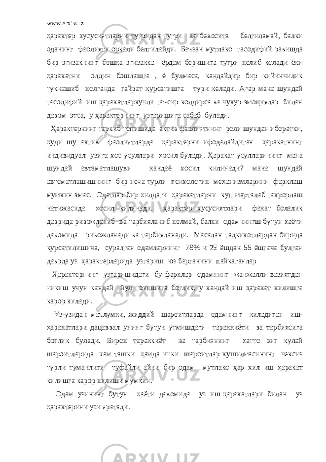 www.arxiv.uz ҳарактер хусусиятларни тугридан-тугри ва бевосита белгиламай, балки оданинг фаолияти оркали белгилайди. Баъзан мутлако тасодифий равишда бир эгизакнинг бошка эгизакка ёрдам беришига тугри келиб колади ёки ҳаракатни олдин бошлашга , ё булмаса, кандайдир бир кийинчилик тукнашиб колганда гайрат курсатишга тури келади. Агар мана шундай тасодифий иш-ҳаракатларкучли таъсир колдирса ва чукур эмоциялар билан давом этса, у ҳарактернинг узгаришига сабаб булади. Ҳарактернинг таркиб топишида актив фаолиятнинг роли шундан иборатки, худи шу актив фаолиятларда ҳарактерни ифодалайдиган ҳаракатнинг индивидуал узига хос усуллари хосил булади. Ҳаракат усулларининг мана шундай автаматлашуви кандаё хосил килинади? мана шундай автоматлашишнинг бир неча турли психологик механизмларини фарклаш мумкин эмас. Одатлар бир хилдаги ҳаракатларни куп марталаб такрорлаш натижасида хосил килинади. ҳарактер хусусиятлари факат болалик даврида ривожланиб ва тарбияланиб колмай, балки одамнингш бутун хаёти давомида ривожланади ва тарбияланади. Масалан тадкикотлардан бирида курсатилишича, суралган одамларнинг 78% и 25 ёшдан 55 ёшгача булган даврда уз ҳарактерларида узгариш юз барганини пайкаганлар Ҳарактернинг узгаришидаги бу фарклар одамнинг жанжалли вазиятдан чикиш учун кандай йул тоипшига боглик, у кандай иш ҳаракат килишга карор килади. Уз-узидан маълумки, жиддий шароитларда одамнинг киладиган иш- ҳаракатлари дацаввал унинг бутун утмишдаги тараккиёти ва тарбиясига боглик булади. Бирок тараккиёт ва тарбиянинг хатто энг кулай шароитларида хам ташки ҳамда ички шароитлар кушилмасининг чексиз турли туманлиги туфайли айни бир одам мутлако ҳар хил иш ҳаракат килишга карор килиши мумкин. Одам узининг бутун хаёти давомида уз иш-ҳаракатлари билан уз ҳарактерини узи яратади. 