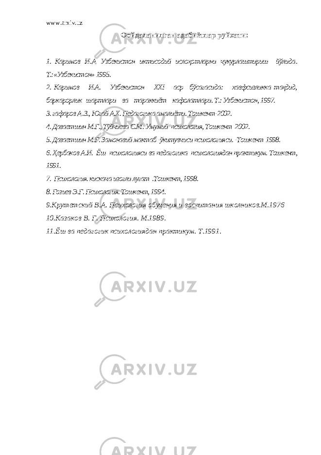 www.arxiv.uz Фойдаланилган адабиётлар руйхати : 1. Каримов И . А Узбекистон иктисодий ислоҳ o тларни чукурлаштириш йўлида . Т.:«Узбекистон» 1995. 2. Каримов И.А. Узбекистон XXI аср бўсагасида: хавфсизликка таҳдид, баркарорлик шартлари ва тараккиёт кафолатлари. Т.: Узбекистон, 1997. 3. гафаров А . З., Югай А.Х. Педагогика амалиёти. Тошкент-2002. 4. Даваетшин М.Г., Тўйчиева С.М. Умумий психология, Тошкент 2002. 5. Даваетшин М.Г. Замонавий мактаб -ўкитувчиси психологияси. -Тошкен т 1998. 6. Ҳербаков А.И. Ёш психологияси ва педагогика психологиядан практикум. Тошкент, 1991. 7. Психология. кискача изогли лугат .Тошкент, 1998. 8. Гозиев Э.Г. Психология. Тошкент, 1994. 9.Крутетский В.А. Психология обучения и воспитания школников.М.1976 10.Казаков В. Г. Психология. М.1989. 11.Ёш ва педагогик психологиядан практикум. Т.1991. 