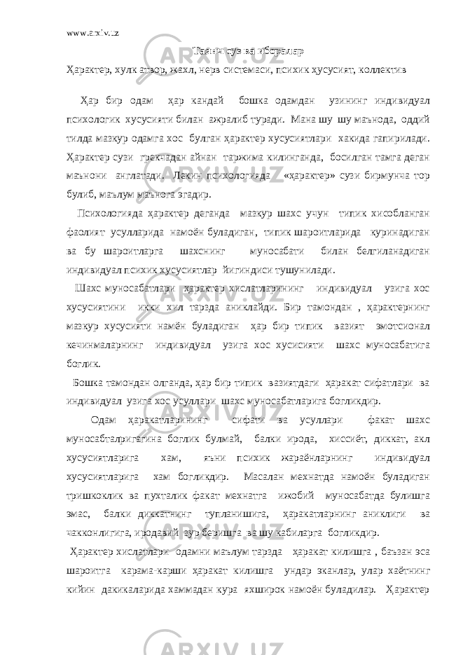 www.arxiv.uz Таянч суз ва иборалар Ҳарактер, хулк атвор, жахл, нерв системаси, психик ҳусусият, коллектив Ҳар бир одам ҳар кандай бошка одамдан узининг индивидуал психологик хусусияти билан ажралиб туради. Мана шу шу маънода, оддий тилда мазкур одамга хос булган ҳарактер хусусиятлари хакида гапирилади. Ҳарактер сузи грекчадан айнан таржима килинганда, босилган тамга деган маънони англатади. Лекин психологияда «ҳарактер» сузи бирмунча тор булиб, маълум маънога эгадир. Психологияда ҳарактер деганда мазкур шахс учун типик хисобланган фаолият усулларида намоён буладиган, типик шароитларида куринадиган ва бу шароитларга шахснинг муносабати билан белгиланадиган индивидуал психик хусусиятлар йигиндиси тушунилади. Шахс муносабатлари ҳарактер хислатларининг индивидуал узига хос хусусиятини икки хил тарзда аниклайди. Бир тамондан , ҳарактернинг мазкур хусусияти намён буладиган ҳар бир типик вазият эмотсионал кечинмаларнинг индивидуал узига хос хусисияти шахс муносабатига боглик. Бошка тамондан олганда, ҳар бир типик вазиятдаги ҳаракат сифатлари ва индивидуал узига хос усуллари шахс муносабатларига богликдир. Одам ҳаракатларининг сифати ва усуллари факат шахс муносабталригагина боглик булмай, балки ирода, хиссиёт, диккат, акл хусусиятларига хам, яъни психик жараёнларнинг индивидуал хусусиятларига хам богликдир. Масалан мехнатда намоён буладиган тришкоклик ва пухталик факат мехнатга ижобий муносабатда булишга эмас, балки диккатнинг тупланишига, ҳаракатларнинг аниклиги ва чакконлигига, иродавий зур беришга ва шу кабиларга богликдир. Ҳарактер хислатлари одамни маълум тарзда ҳаракат килишга , баъзан эса шароитга карама-карши ҳаракат килишга ундар эканлар, улар хаётнинг кийин дакикаларида хаммадан кура яхширок намоён буладилар. Ҳарактер 