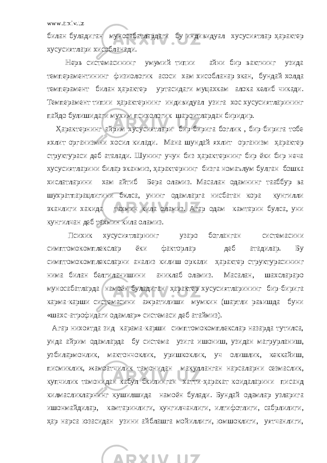 www.arxiv.uz билан буладиган муносабатлардаги бу индивидуал хусусиятлар ҳарактер хусусиятлари хисобланади. Нерв системасининг умумий типии айни бир вактнинг узида темпераментининг физиологик асоси хам хисобланар экан, бундай холда темперамент билан ҳарактер уртасидаги муцахкам алока келиб чикади. Темперамент типии ҳарактернинг индивидуал узига хос хусусиятларининг пайдо булишидаги мухим психологик шароитлардан биридир. Ҳарактернинг айрим хусусиятлари бир-бирига боглик , бир-бирига тобе яхлит организмни хосил килади. Мана шундай яхлит организм ҳарактер структураси деб аталади. Шунинг учун биз ҳарактернинг бир ёки бир неча хусусиятларини билар эканмиз, ҳарактернинг бизга номаълум булган бошка хислатларини хам айтиб Бера оламиз. Масалан одамнинг тааббур ва шухратпарацлигини билса, унинг одамларга нисбатан кора кунгилли эканлиги хакида тахмин кила оламиз. Агар одам камтарин булса, уни кунгилчан деб тахмин кила оламиз. Психик хусусиятларнинг узаро богланган системасини симптомокомплекслар ёки факторлар деб атадилар. Бу симптомокомплексларни анализ килиш оркали ҳарактер структурасининг нима билан белгиланишини аниклаб оламиз. Масалан, шахслараро муносабатларда намоён буладиган ҳарактер хусусиятларининг бир-бирига карма-карши системасини ажратилиши мумкин (шартли равишда буни «шахс-атрофидаги одамлар» системаси деб атаймиз). Агар нихоятда зид карама-карши симптомокомплекслар назарда тутилса, унда айрим одамларда бу система узига ишониш, узидан магрурланиш, узбилармонлик, мактончоклик, уришкоклик, уч олишлик, кеккайиш, писмиклик, жамоатчилик тамонидан макулланган нарсаларни сезмаслик, купчилик тамонидан кабул бкилинган хатти-ҳаракат коидаларини писанд килмасликларнинг кушилшида намоён булади. Бундай одамлар узларига ишонмайдилар, камтаринлиги, кунгилчанлиги, илтифотлиги, сабрлилиги, ҳар нарса юзасидан узини айблашга мойиллиги, юмшоклиги, уятчанлиги, 