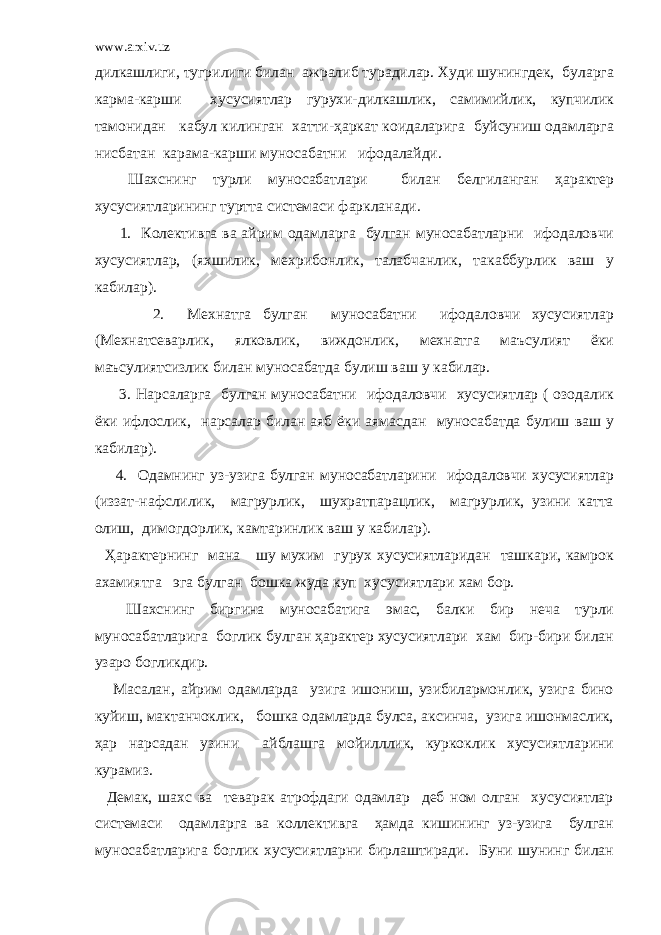 www.arxiv.uz дилкашлиги, тугрилиги билан ажралиб турадилар. Худи шунингдек, буларга карма-карши хусусиятлар гурухи-дилкашлик, самимийлик, купчилик тамонидан кабул килинган хатти-ҳаркат коидаларига буйсуниш одамларга нисбатан карама-карши муносабатни ифодалайди. Шахснинг турли муносабатлари билан белгиланган ҳарактер хусусиятларининг туртта системаси фаркланади. 1. Колективга ва айрим одамларга булган муносабатларни ифодаловчи хусусиятлар, (яхшилик, мехрибонлик, талабчанлик, такаббурлик ваш у кабилар). 2. Мехнатга булган муносабатни ифодаловчи хусусиятлар (Мехнатсеварлик, ялковлик, виждонлик, мехнатга маъсулият ёки маъсулиятсизлик билан муносабатда булиш ваш у кабилар. 3. Нарсаларга булган муносабатни ифодаловчи хусусиятлар ( озодалик ёки ифлослик, нарсалар билан аяб ёки аямасдан муносабатда булиш ваш у кабилар). 4. Одамнинг уз-узига булган муносабатларини ифодаловчи хусусиятлар (иззат-нафслилик, магрурлик, шухратпарацлик, магрурлик, узини катта олиш, димогдорлик, камтаринлик ваш у кабилар). Ҳарактернинг мана шу мухим гурух хусусиятларидан ташкари, камрок ахамиятга эга булган бошка жуда куп хусусиятлари хам бор. Шахснинг биргина муносабатига эмас, балки бир неча турли муносабатларига боглик булган ҳарактер хусусиятлари хам бир-бири билан узаро богликдир. Масалан, айрим одамларда узига ишониш, узибилармонлик, узига бино куйиш, мактанчоклик, бошка одамларда булса, аксинча, узига ишонмаслик, ҳар нарсадан узини айблашга мойилллик, куркоклик хусусиятларини курамиз. Демак, шахс ва теварак атрофдаги одамлар деб ном олган хусусиятлар системаси одамларга ва коллективга ҳамда кишининг уз-узига булган муносабатларига боглик хусусиятларни бирлаштиради. Буни шунинг билан 