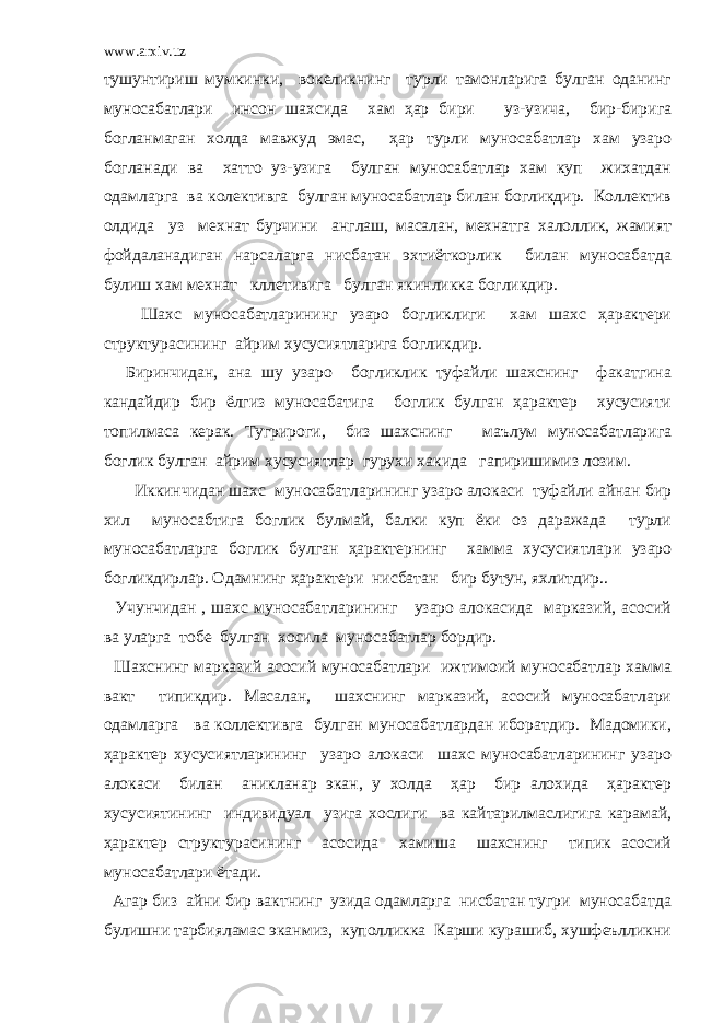 www.arxiv.uz тушунтириш мумкинки, вокеликнинг турли тамонларига булган оданинг муносабатлари инсон шахсида хам ҳар бири уз-узича, бир-бирига богланмаган холда мавжуд эмас, ҳар турли муносабатлар хам узаро богланади ва хатто уз-узига булган муносабатлар хам куп жихатдан одамларга ва колективга булган муносабатлар билан богликдир. Коллектив олдида уз мехнат бурчини англаш, масалан, мехнатга халоллик, жамият фойдаланадиган нарсаларга нисбатан эхтиёткорлик билан муносабатда булиш хам мехнат кллетивига булган якинликка богликдир. Шахс муносабатларининг узаро богликлиги хам шахс ҳарактери структурасининг айрим хусусиятларига богликдир. Биринчидан, ана шу узаро богликлик туфайли шахснинг факатгина кандайдир бир ёлгиз муносабатига боглик булган ҳарактер хусусияти топилмаса керак. Тугрироги, биз шахснинг маълум муносабатларига боглик булган айрим хусусиятлар гурухи хакида гапиришимиз лозим. Иккинчидан шахс муносабатларининг узаро алокаси туфайли айнан бир хил муносабтига боглик булмай, балки куп ёки оз даражада турли муносабатларга боглик булган ҳарактернинг хамма хусусиятлари узаро богликдирлар. Одамнинг ҳарактери нисбатан бир бутун, яхлитдир.. Учунчидан , шахс муносабатларининг узаро алокасида марказий, асосий ва уларга тобе булган хосила муносабатлар бордир. Шахснинг марказий асосий муносабатлари ижтимоий муносабатлар хамма вакт типикдир. Масалан, шахснинг марказий, асосий муносабатлари одамларга ва коллективга булган муносабатлардан иборатдир. Мадомики, ҳарактер хусусиятларининг узаро алокаси шахс муносабатларининг узаро алокаси билан аникланар экан, у холда ҳар бир алохида ҳарактер хусусиятининг индивидуал узига хослиги ва кайтарилмаслигига карамай, ҳарактер структурасининг асосида хамиша шахснинг типик асосий муносабатлари ётади. Агар биз айни бир вактнинг узида одамларга нисбатан тугри муносабатда булишни тарбияламас эканмиз, куполликка Карши курашиб, хушфеълликни 