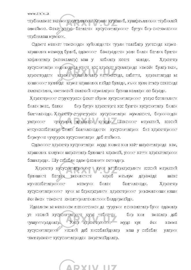 www.arxiv.uz тарбияламас эканмиз, куполликка Карши курашиб, хушфеълликни тарбиялай олмаймиз. Факат узаро боглаган хусусиятларнинг бутун бир системасини тарбиялаш мумкин. Одамга мехнат тамонидан куйиладиган турли талаблар уртасида карма- каршилик мавжуд булиб, одамнинг бажарадиган роли билан боглик булган кофликтлар (жанжаллар) ваш у кабилар юзага келади. Ҳарактер хусусиятлари индивидуал-узига хос ҳаракат усулларида намоён булар экан, ҳарактердаги карама-каршиликлар натижасида, албатта, ҳаракатларда ва кишининг хулкида карма-каршилик пайдо булади, яъни хулк-атвор сохасида ахлоксизлик, ижтимоий-ахлокий нормаларни бузиш холлари юз беради. Ҳарактернинг структураси факат айрим хусусиятларнинг узаро богликлиги билан эмас, балки бир бутун ҳарактерга хос булган хусусиятлар билан белгиланади. Ҳарактер структураси хусусиятлари жумласига, биринчидан уларнинг чукурлик даражаси киради. Шахснинг марказий, асосий мтсуносабатлари билан белгиланадиган хусусиятларни биз ҳарактернинг бирмунча чукуррок хусусияятлари деб атаймиз. Одамнинг ҳарактер хусуиятлари жуда хилма хил хаёт шароитларида хам, каршилик килувчи шароитлар булишга карамай, унинг хатти ҳаракатларини бошкаради. Шу сабабли одам фаолияти активдир. Ҳарактер хусусиятларининг кучи ва баркарорлиги асосий марказий булишига боглик эканлигига караб маълум даражада шахс муносабатларининг мазмуни билан белгиланади. Ҳарактер хусусиятларининг кучи ва баркарорлиги ҳарактернинг ривожланиши яхши ёки ёмон тамонга юналтирилганлигини билдирмайди. Идеализм ва механизм позиитсияси да турувчи психологлар буни одамлар уз наслий хусусиятларига кура табиатан бир хил эмаслар деб тушунтирадилар. Улар ҳарактерининг жуда куп ёки хамма хусусиятларини наслий деб хисоблайдилар ваш у сабабли уларни темперамент хусусиятларидан ажратмайдилар. 