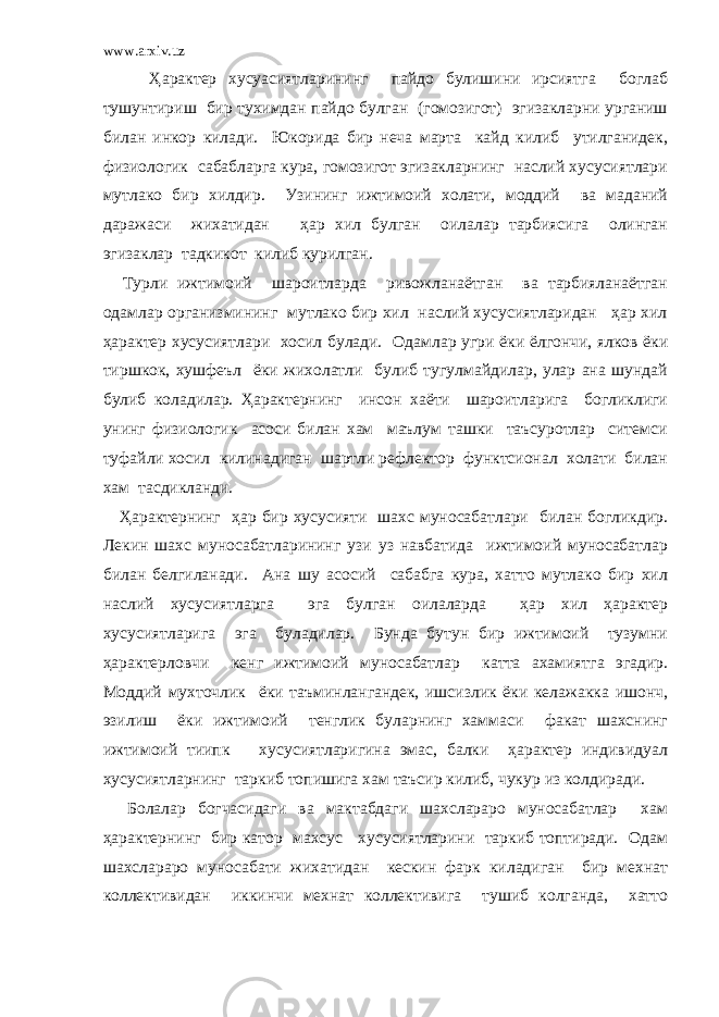 www.arxiv.uz Ҳарактер хусуасиятларининг пайдо булишини ирсиятга боглаб тушунтириш бир тухимдан пайдо булган (гомозигот) эгизакларни урганиш билан инкор килади. Юкорида бир неча марта кайд килиб утилганидек, физиологик сабабларга кура, гомозигот эгизакларнинг наслий хусусиятлари мутлако бир хилдир. Узининг ижтимоий холати, моддий ва маданий даражаси жихатидан ҳар хил булган оилалар тарбиясига олинган эгизаклар тадкикот килиб курилган. Турли ижтимоий шароитларда ривожланаётган ва тарбияланаётган одамлар организмининг мутлако бир хил наслий хусусиятларидан ҳар хил ҳарактер хусусиятлари хосил булади. Одамлар угри ёки ёлгончи, ялков ёки тиршкок, хушфеъл ёки жихолатли булиб тугулмайдилар, улар ана шундай булиб коладилар. Ҳарактернинг инсон хаёти шароитларига богликлиги унинг физиологик асоси билан хам маълум ташки таъсуротлар ситемси туфайли хосил килинадиган шартли рефлектор функтсионал холати билан хам тасдикланди. Ҳарактернинг ҳар бир хусусияти шахс муносабатлари билан богликдир. Лекин шахс муносабатларининг узи уз навбатида ижтимоий муносабатлар билан белгиланади. Ана шу асосий сабабга кура, хатто мутлако бир хил наслий хусусиятларга эга булган оилаларда ҳар хил ҳарактер хусусиятларига эга буладилар. Бунда бутун бир ижтимоий тузумни ҳарактерловчи кенг ижтимоий муносабатлар катта ахамиятга эгадир. Моддий мухточлик ёки таъминлангандек, ишсизлик ёки келажакка ишонч, эзилиш ёки ижтимоий тенглик буларнинг хаммаси факат шахснинг ижтимоий тиипк хусусиятларигина эмас, балки ҳарактер индивидуал хусусиятларнинг таркиб топишига хам таъсир килиб, чукур из колдиради. Болалар богчасидаги ва мактабдаги шахслараро муносабатлар хам ҳарактернинг бир катор махсус хусусиятларини таркиб топтиради. Одам шахслараро муносабати жихатидан кескин фарк киладиган бир мехнат коллективидан иккинчи мехнат коллективига тушиб колганда, хатто 