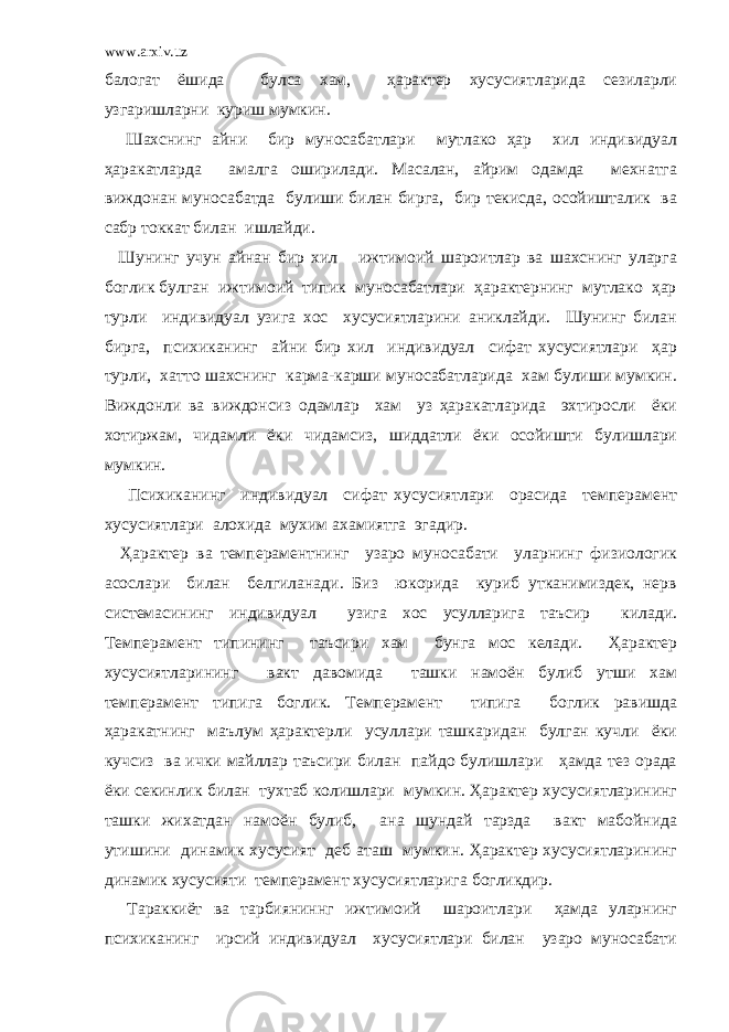 www.arxiv.uz балогат ёшида булса хам, ҳарактер хусусиятларида сезиларли узгаришларни куриш мумкин. Шахснинг айни бир муносабатлари мутлако ҳар хил индивидуал ҳаракатларда амалга оширилади. Масалан, айрим одамда мехнатга виждонан муносабатда булиши билан бирга, бир текисда, осойишталик ва сабр токкат билан ишлайди. Шунинг учун айнан бир хил ижтимоий шароитлар ва шахснинг уларга боглик булган ижтимоий типик муносабатлари ҳарактернинг мутлако ҳар турли индивидуал узига хос хусусиятларини аниклайди. Шунинг билан бирга, психиканинг айни бир хил индивидуал сифат хусусиятлари ҳар турли, хатто шахснинг карма-карши муносабатларида хам булиши мумкин. Виждонли ва виждонсиз одамлар хам уз ҳаракатларида эхтиросли ёки хотиржам, чидамли ёки чидамсиз, шиддатли ёки осойишти булишлари мумкин. Психиканинг индивидуал сифат хусусиятлари орасида темперамент хусусиятлари алохида мухим ахамиятга эгадир. Ҳарактер ва темпераментнинг узаро муносабати уларнинг физиологик асослари билан белгиланади. Биз юкорида куриб утканимиздек, нерв системасининг индивидуал узига хос усулларига таъсир килади. Темперамент типининг таъсири хам бунга мос келади. Ҳарактер хусусиятларининг вакт давомида ташки намоён булиб утши хам темперамент типига боглик. Темперамент типига боглик равишда ҳаракатнинг маълум ҳарактерли усуллари ташкаридан булган кучли ёки кучсиз ва ички майллар таъсири билан пайдо булишлари ҳамда тез орада ёки секинлик билан тухтаб колишлари мумкин. Ҳарактер хусусиятларининг ташки жихатдан намоён булиб, ана шундай тарзда вакт мабойнида утишини динамик хусусият деб аташ мумкин. Ҳарактер хусусиятларининг динамик хусусияти темперамент хусусиятларига богликдир. Тараккиёт ва тарбияниннг ижтимоий шароитлари ҳамда уларнинг психиканинг ирсий индивидуал хусусиятлари билан узаро муносабати 