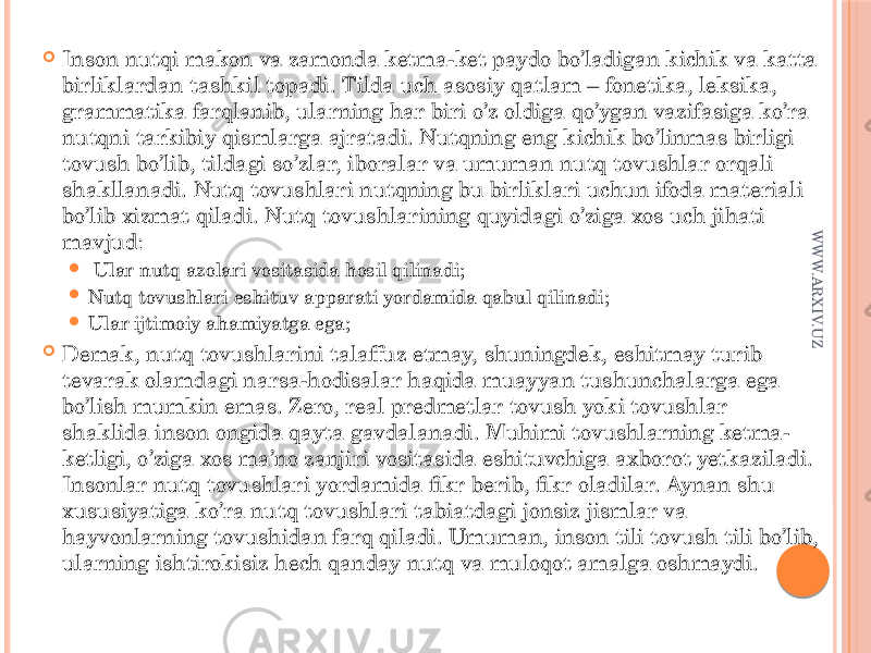  Inson nutqi makon va zamonda ketma-ket paydo bo’ladigan kichik va katta birliklardan tashkil topadi. Tilda uch asosiy qatlam – fonetika, leksika, grammatika farqlanib, ularning har biri o’z oldiga qo’ygan vazifasiga ko’ra nutqni tarkibiy qismlarga ajratadi. Nutqning eng kichik bo’linmas birligi tovush bo’lib, tildagi so’zlar, iboralar va umuman nutq tovushlar orqali shakllanadi. Nutq tovushlari nutqning bu birliklari uchun ifoda materiali bo’lib xizmat qiladi. Nutq tovushlarining quyidagi o’ziga xos uch jihati mavjud:  Ular nutq azolari vositasida hosil qilinadi;  Nutq tovushlari eshituv apparati yordamida qabul qilinadi;  Ular ijtimoiy ahamiyatga ega;  Demak, nutq tovushlarini talaffuz etmay, shuningdek, eshitmay turib tevarak olamdagi narsa-hodisalar haqida muayyan tushunchalarga ega bo’lish mumkin emas. Zero, real predmetlar tovush yoki tovushlar shaklida inson ongida qayta gavdalanadi. Muhimi tovushlarning ketma- ketligi, o’ziga xos ma’no zanjiri vositasida eshituvchiga axborot yetkaziladi. Insonlar nutq tovushlari yordamida fikr berib, fikr oladilar. Aynan shu xususiyatiga ko’ra nutq tovushlari tabiatdagi jonsiz jismlar va hayvonlarning tovushidan farq qiladi. Umuman, inson tili tovush tili bo’lib, ularning ishtirokisiz hech qanday nutq va muloqot amalga oshmaydi. W W W .ARXIV.UZ 