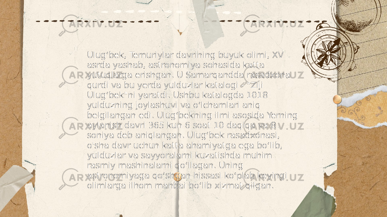 ... t.me/slaydai_bot Ulugʻbek, Temuriylar davrining buyuk olimi, XV asrda yashab, astronomiya sohasida katta yutuqlarga erishgan. U Samarqandda rasadxona qurdi va bu yerda yulduzlar katalogi - &#34;Ziji Ulugʻbek&#34;ni yaratdi. Ushbu katalogda 1018 yulduzning joylashuvi va oʻlchamlari aniq belgilangan edi. Ulugʻbekning ilmi asosida Yerning aylanish davri 365 kun 6 soat 10 daqiqa va 8 soniya deb aniqlangan. Ulugʻbek rasadxonasi, o&#39;sha davr uchun katta ahamiyatga ega boʻlib, yulduzlar va sayyoralarni kuzatishda muhim rasmiy mashinalarni qoʻllagan. Uning astronomiyaga qoʻshgan hissasi koʻplab keyingi olimlarga ilhom manbai boʻlib xizmat qilgan. 