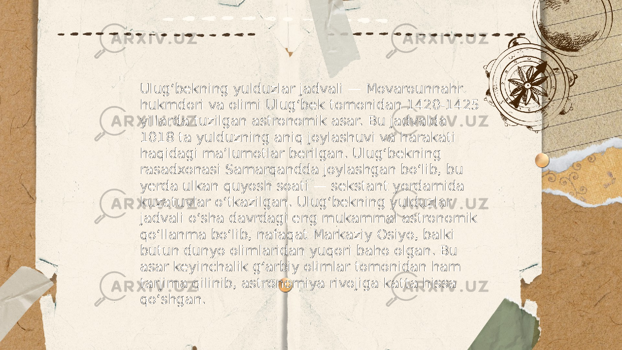 ... t.me/slaydai_bot Ulugʻbekning yulduzlar jadvali — Movarounnahr hukmdori va olimi Ulugʻbek tomonidan 1420-1425 yillarda tuzilgan astronomik asar. Bu jadvalda 1018 ta yulduzning aniq joylashuvi va harakati haqidagi maʼlumotlar berilgan. Ulugʻbekning rasadxonasi Samarqandda joylashgan boʻlib, bu yerda ulkan quyosh soati — sekstant yordamida kuzatuvlar oʻtkazilgan. Ulugʻbekning yulduzlar jadvali oʻsha davrdagi eng mukammal astronomik qoʻllanma boʻlib, nafaqat Markaziy Osiyo, balki butun dunyo olimlaridan yuqori baho olgan. Bu asar keyinchalik gʻarbiy olimlar tomonidan ham tarjima qilinib, astronomiya rivojiga katta hissa qoʻshgan. 