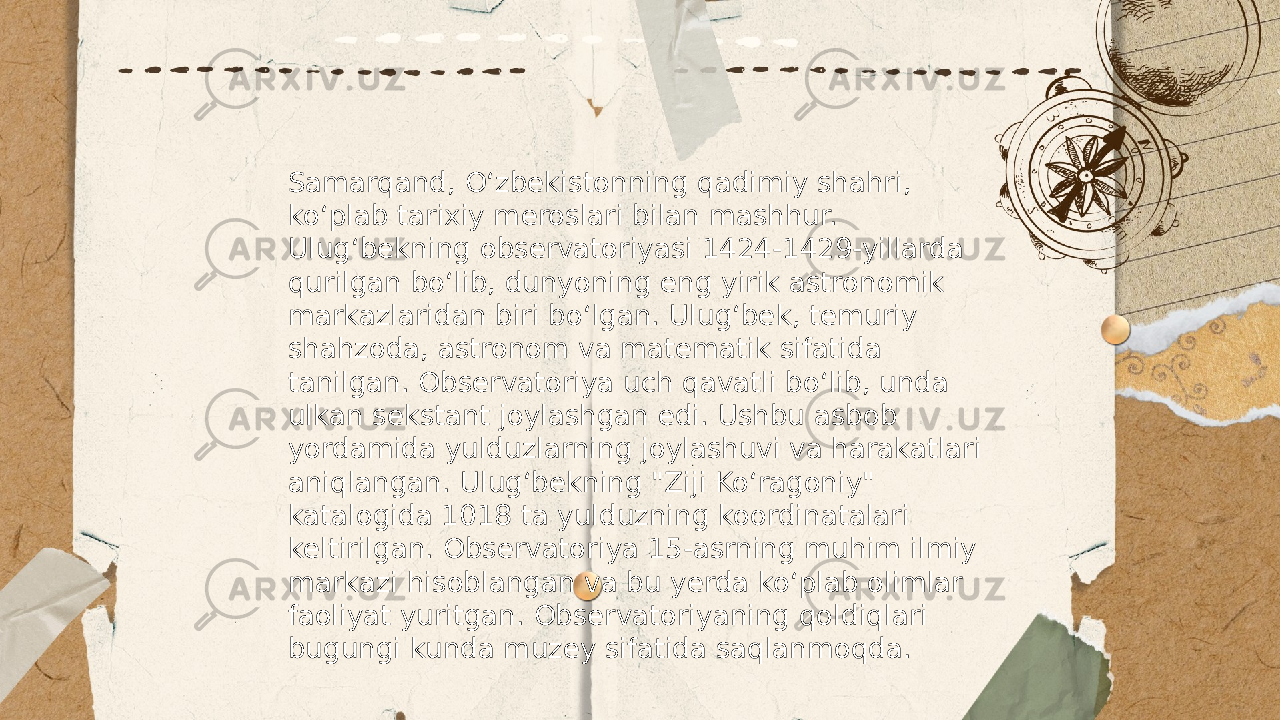 ... t.me/slaydai_bot Samarqand, Oʻzbekistonning qadimiy shahri, koʻplab tarixiy meroslari bilan mashhur. Ulugʻbekning observatoriyasi 1424-1429-yillarda qurilgan boʻlib, dunyoning eng yirik astronomik markazlaridan biri boʻlgan. Ulugʻbek, temuriy shahzoda, astronom va matematik sifatida tanilgan. Observatoriya uch qavatli boʻlib, unda ulkan sekstant joylashgan edi. Ushbu asbob yordamida yulduzlarning joylashuvi va harakatlari aniqlangan. Ulugʻbekning &#34;Ziji Koʻragoniy&#34; katalogida 1018 ta yulduzning koordinatalari keltirilgan. Observatoriya 15-asrning muhim ilmiy markazi hisoblangan va bu yerda koʻplab olimlar faoliyat yuritgan. Observatoriyaning qoldiqlari bugungi kunda muzey sifatida saqlanmoqda. 