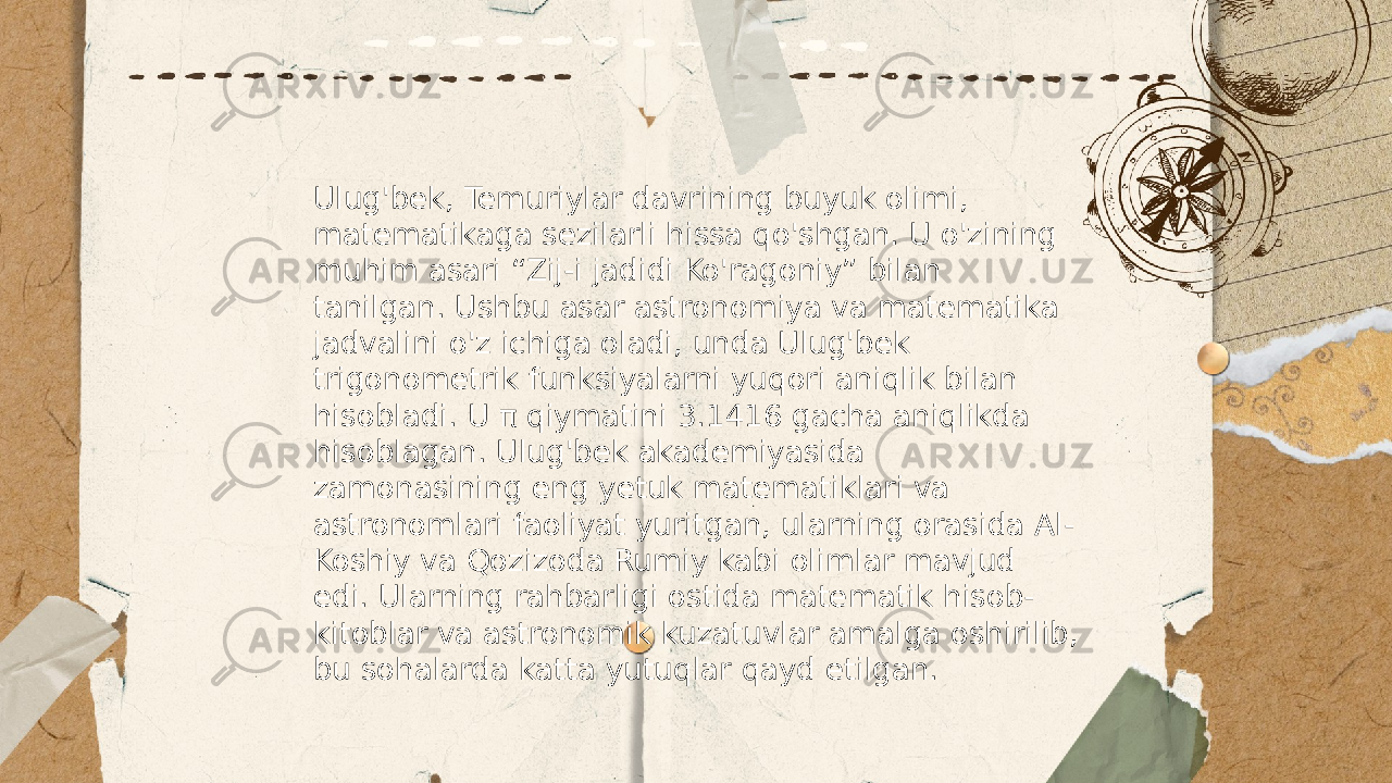 ... t.me/slaydai_bot Ulug&#39;bek, Temuriylar davrining buyuk olimi, matematikaga sezilarli hissa qo&#39;shgan. U o&#39;zining muhim asari “Zij-i jadidi Ko&#39;ragoniy” bilan tanilgan. Ushbu asar astronomiya va matematika jadvalini o&#39;z ichiga oladi, unda Ulug&#39;bek trigonometrik funksiyalarni yuqori aniqlik bilan hisobladi. U π qiymatini 3.1416 gacha aniqlikda hisoblagan. Ulug&#39;bek akademiyasida zamonasining eng yetuk matematiklari va astronomlari faoliyat yuritgan, ularning orasida Al- Koshiy va Qozizoda Rumiy kabi olimlar mavjud edi. Ularning rahbarligi ostida matematik hisob- kitoblar va astronomik kuzatuvlar amalga oshirilib, bu sohalarda katta yutuqlar qayd etilgan. 