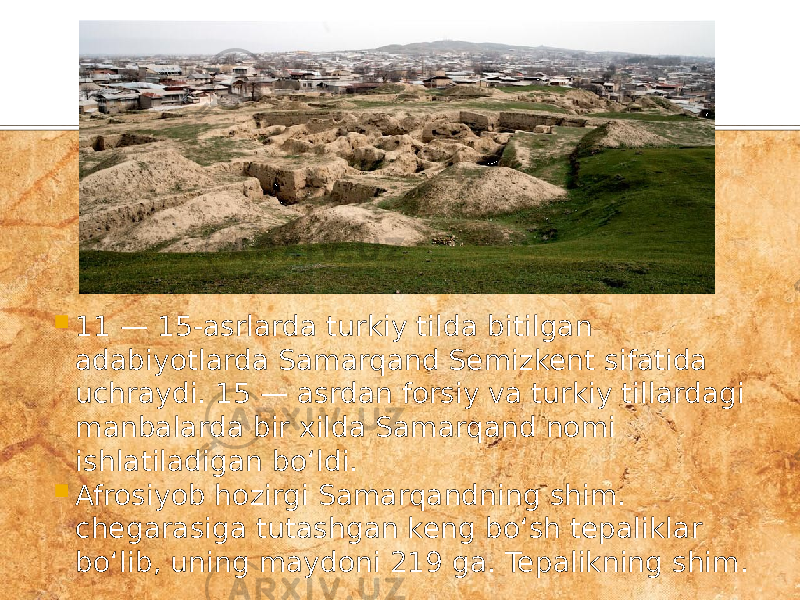  11 — 15-asrlarda turkiy tilda bitilgan adabiyotlarda Samarqand Semizkent sifatida uchraydi. 15 — asrdan forsiy va turkiy tillardagi manbalarda bir xilda Samarqand nomi ishlatiladigan boʻldi.  Afrosiyob hozirgi Samarqandning shim. chegarasiga tutashgan keng boʻsh tepaliklar boʻlib, uning maydoni 219 ga. Tepalikning shim. 