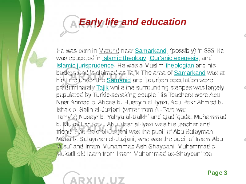 Free Powerpoint Templates Page 3Early life and education He was born in Maturid near Samarkand , (possibly) in 853.He was educated in Islamic theology , Qur&#39;anic exegesis , and Islamic jurisprudence . He was a Muslim theologian and his background is claimed as Tajik.The area of Samarkand was at his time under the Samanid and its urban population were predominately Tajik while the surrounding steppes was largely populated by Turkic-speaking people.His Teachers were Abu Nasr Ahmed b. Abbas b. Husayin al-Iyazi, Abu Bakr Ahmed b. Ishak b. Salih el-Juzjani (writer from Al-Farq wat Tamyiz),Nusayr b. Yahya al-Balkhi and Qadilqudat Muhammad b. Mukatil ar-Razi. Abu Nasr al-Iyazi was his teacher and friend. Abu Bakr al-Juzjani was the pupil of Abu Sulayman Musa b. Sulayman el-Juzjani, who was the pupil of Imam Abu Yusuf and Imam Muhammad Ash-Shaybani. Muhammad b. Mukatil did learn from Imam Muhammad as-Shaybani too. 