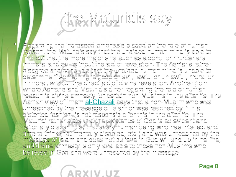 Free Powerpoint Templates Page 8the Maturidis say • Regarding the increased emphasis placed on the role of human reason, the Maturidis say that the unaided human mind is able to find out that the more major sins such as alcohol or murder are immoral and evil without the aid of revelation. The Ash&#39;aris rather disagree and conclude that the unaided human mind is unable to determine if something is good or evil, lawful or unlawful, moral or immoral, without the direct aid of divine revelation. Another point where Ash&#39;aris and Maturidis differ regarding the role of human reason is divine amnesty for certain non-Muslims in the afterlife. The Ash&#39;ari view of Imam  al-Ghazali  says that a non-Muslim who was unreached by the message of Islam or was reached by it in a distorted fashion, is not responsible for this in the afterlife. The Maturidi rather state that the existence of God is so evident and rationally discernible, that every human being who has intellect and time to think (not mentally disabled, etc.) and was unreached by the message of Islam and does not believe in God will end up in hellfire, and divine amnesty is only available to those non-Muslims who believed in God and were unreached by the message. 
