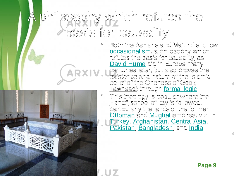Free Powerpoint Templates Page 9A philosophy which refutes the basis for causality • Both the Ash&#39;aris and Maturidis follow  occasionalism , a philosophy which refutes the basis for causality, as  David Hume  did in Europe many centuries later, but also proves the existence and nature of the Islamic belief of the Oneness of God ( Tawheed ) through  formal logic . • This theology is popular where the  Hanafi  school of law is followed, particularly the lands of the former  Ottoman  and  Mughal  empires, viz. in  Turkey ,  Afghanistan ,  Central Asia ,  Pakistan ,  Bangladesh , and  India . 