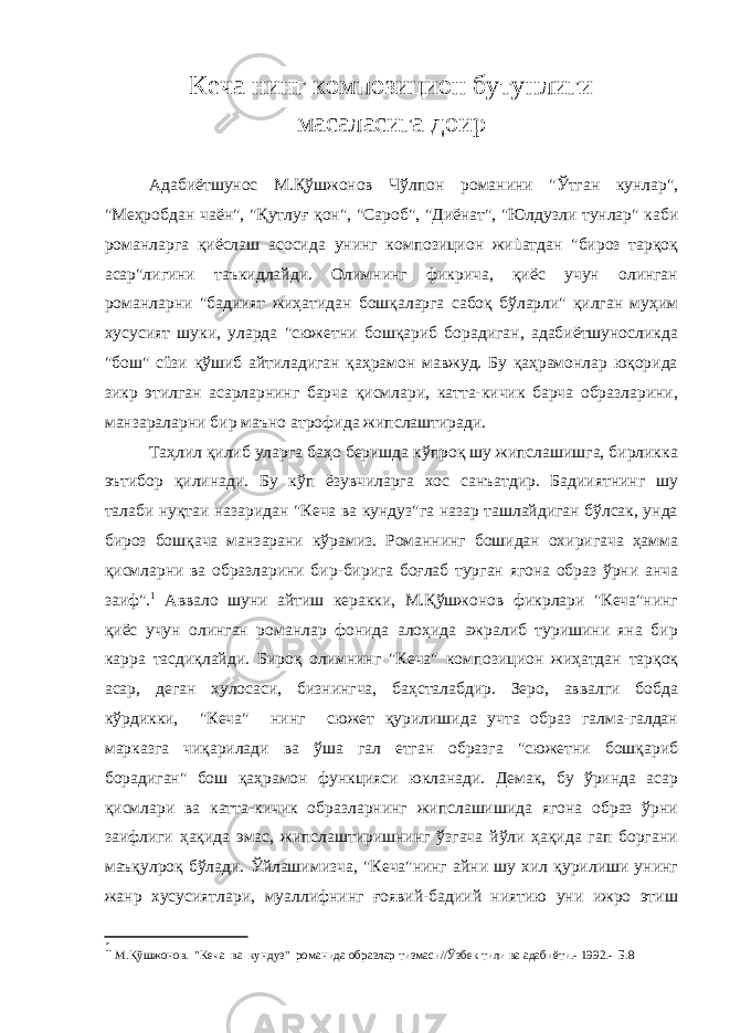 Кеча нинг композицион бутунлиги масаласига доир Адабиётшунос М.Қўшжонов Чўлпон романини &#34;Ўтган кунлар&#34;, &#34;Меҳробдан чаён&#34;, &#34;Қутлуғ қон&#34;, &#34;Сароб&#34;, &#34;Диёнат&#34;, &#34;Юлдузли тунлар&#34; каби романларга қиёслаш асосида унинг композицион жиùатдан &#34;бироз тарқоқ асар&#34;лигини таъкидлайди. Олимнинг фикрича, қиёс учун олинган романларни &#34;бадиият жиҳатидан бошқаларга сабоқ бўларли&#34; қилган муҳим хусусият шуки, уларда &#34;сюжетни бошқариб борадиган, адабиётшуносликда &#34;бош&#34; сûзи қўшиб айтиладиган қаҳрамон мавжуд. Бу қаҳрамонлар юқорида зикр этилган асарларнинг барча қисмлари, катта-кичик барча образларини, манзараларни бир маъно атрофида жипслаштиради. Таҳлил қилиб уларга баҳо беришда кўпроқ шу жипслашишга, бирликка эътибор қилинади. Бу кўп ёзувчиларга хос санъатдир. Бадииятнинг шу талаби нуқтаи назаридан &#34;Кеча ва кундуз&#34;га назар ташлайдиган бўлсак, унда бироз бошқача манзарани кўрамиз. Романнинг бошидан охиригача ҳамма қисмларни ва образларини бир-бирига боғлаб турган ягона образ ўрни анча заиф&#34;. 1 Аввало шуни айтиш керакки, М.Қўшжонов фикрлари &#34;Кеча&#34;нинг қиёс учун олинган романлар фонида алоҳида ажралиб туришини яна бир карра тасдиқлайди. Бироқ олимнинг &#34;Кеча&#34; композицион жиҳатдан тарқоқ асар, деган хулосаси, бизнингча, баҳсталабдир. Зеро, аввалги бобда кўрдикки, &#34;Кеча&#34; нинг сюжет қурилишида учта образ галма-галдан марказга чиқарилади ва ўша гал етган образга &#34;сюжетни бошқариб борадиган&#34; бош қаҳрамон функцияси юкланади. Демак, бу ўринда асар қисмлари ва катта-кичик образларнинг жипслашишида ягона образ ўрни заифлиги ҳақида эмас, жипслаштиришнинг ўзгача йўли ҳақида гап боргани маъқулроқ бўлади. Ўйлашимизча, &#34;Кеча&#34;нинг айни шу хил қурилиши унинг жанр хусусиятлари, муаллифнинг ғоявий-бадиий ниятию уни ижро этиш 1 М.Қўшжонов. &#34;Кеча ва кундуз&#34; романида образлар тизмаси//Ўзбек тили ва адабиёти.- 1992.- Б.8 