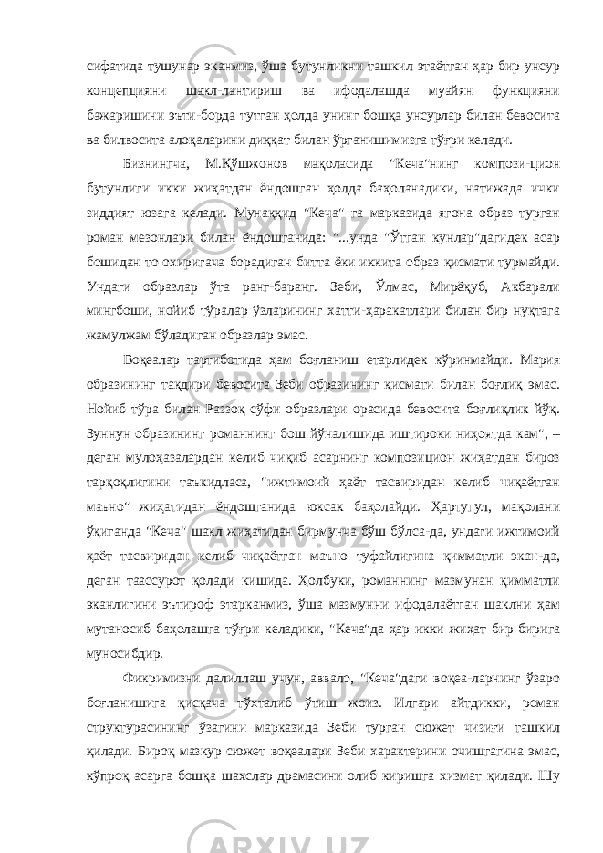 сифатида тушунар эканмиз, ўша бутунликни ташкил этаётган ҳар бир унсур концепцияни шакл-лантириш ва ифодалашда муайян функцияни бажаришини эъти-борда тутган ҳолда унинг бошқа унсурлар билан бевосита ва билвосита алоқаларини диққат билан ўрганишимизга тўғри келади. Бизнингча, М.Қўшжонов мақоласида &#34;Кеча&#34;нинг компози-цион бутунлиги икки жиҳатдан ёндошган ҳолда баҳоланадики, натижада ички зиддият юзага келади. Мунаққид &#34;Кеча&#34; га марказида ягона образ турган роман мезонлари билан ёндошганида: &#34;...унда &#34;Ўтган кунлар&#34;дагидек асар бошидан то охиригача борадиган битта ёки иккита образ қисмати турмайди. Ундаги образлар ўта ранг-баранг. Зеби, Ўлмас, Мирёқуб, Акбарали мингбоши, нойиб тўралар ўзларининг хатти-ҳаракатлари билан бир нуқтага жамулжам бўладиган образлар эмас. Воқеалар тартиботида ҳам боғланиш етарлидек кўринмайди. Мария образининг тақдири бевосита Зеби образининг қисмати билан боғлиқ эмас. Нойиб тўра билан Раззоқ сўфи образлари орасида бевосита боғлиқлик йўқ. Зуннун образининг романнинг бош йўналишида иштироки ниҳоятда кам&#34;, – деган мулоҳазалардан келиб чиқиб асарнинг композицион жиҳатдан бироз тарқоқлигини таъкидласа, &#34;ижтимоий ҳаёт тасвиридан келиб чиқаётган маъно&#34; жиҳатидан ёндошганида юксак баҳолайди. Ҳартугул, мақолани ўқиганда &#34;Кеча&#34; шакл жиҳатидан бирмунча бўш бўлса-да, ундаги ижтимоий ҳаёт тасвиридан келиб чиқаётган маъно туфайлигина қимматли экан-да, деган таассурот қолади кишида. Ҳолбуки, романнинг мазмунан қимматли эканлигини эътироф этарканмиз, ўша мазмунни ифодалаётган шаклни ҳам мутаносиб баҳолашга тўғри келадики, &#34;Кеча&#34;да ҳар икки жиҳат бир-бирига муносибдир. Фикримизни далиллаш учун, аввало, &#34;Кеча&#34;даги воқеа-ларнинг ўзаро боғланишига қисқача тўхталиб ўтиш жоиз. Илгари айтдикки, роман структурасининг ўзагини марказида Зеби турган сюжет чизиғи ташкил қилади. Бироқ мазкур сюжет воқеалари Зеби характерини очишгагина эмас, кўпроқ асарга бошқа шахслар драмасини олиб киришга хизмат қилади. Шу 