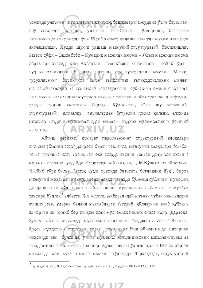 романда уларнинг айримларига кенгроқ, бошқаларига жуда оз ўрин берилган. Шу жиҳатдан қаралса, уларнинг бир-бирини тўлдириши, бирининг иккинчисига контрастли фон бўлиб хизмат қилиши нечоғли муҳим эканлиги англашилади. Худди шунга ўхшаш мазмуний-структуравий боғланишлар Раззоқ сўфи – Эшонбобо – Қумариқ масжиди имоми – Жоме масжиди имоми образлари орасида ҳам; Акбарали – элликбоши ва аминлар – нойиб тўра – суд чиновниклари образлари орасида ҳам кузатилиши мумкин. Мазкур гуруҳларнинг биринчиси имон заифлигию эътиқодсизликни миллат маънавий-ахлоқий ва ижтимоий таназзулининг субъектив омили сифатида, иккинчиси иккиюзлама мустамлакачилик сиёсатини объектив омил сифатида талқин қилиш имконини беради. Кўрамизки, айни шу мазмуний- структуравий алоқалар парчалардан бутунлик ҳосил қилади, алоҳида шахслар тақдири муаммоларидан миллат тақдири муаммоларини ўстириб чиқаради. Айтиш керакки, конкрет персонажнинг структуравий алоқалари система (бадиий асар) доираси билан чекланса, мазмуний алоқалари бот-бот четга чиқишга–асар яратилган ёки асарда аксини топган давр контекстига мурожаат этишга ундайди. Структуравий жиҳатдан, М.Қўшжонов айтмоқчи, &#34;Нойиб тўра билан Раззоқ сўфи орасида бевосита боғлиқлик йўқ&#34;, бироқ мазмуний жиҳатдан мавжуд. Зеро, деҳқон авлоди бўлмиш сўфининг мунофиқ диндору текинхўр кимсага айланишида мустамлака сиёсатининг муайян таъсири бўлган, 7 албатта. Боз устига, Акбаралидай маънан тубан кимсаларни етиштирган, уларни баланд мансабларга кўтариб, қўлларини ечиб қўйгану эл-юртни ем қилиб берган ҳам асли мустамлакачилик сиёсатидир. Дарвоқе, Зуннун образи мисолида мустамлакачиларнинг &#34;кадрлар сиёсати&#34; ўзининг ёрқин ифодасини топганки, гарчи &#34;романнинг бош йўналишида иштироки ниҳоятда кам&#34; бўлса-да, унинг муаллиф концепциясини шакллантириш ва ифодалашдаги роли сезиларлидир. Худди шунга ўхшаш ҳолни Мария образи мисолида ҳам кузатишимиз мумкин кўринади. Дарҳақиқат, структуравий 7 Бу ҳақда қаранг: Д.Қуронов. Томчида қуёш акси.- Шарқ юлдузи.- 1991.- N12.- Б.130 