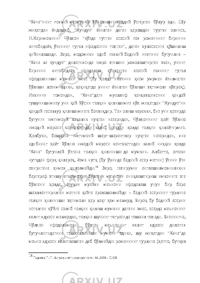 &#34;Кеча&#34;нинг ғоявий-мазмуний йўналиши жиддий ўзгарган бўлур эди. Шу жиҳатдан ёндошиб, &#34;Кундуз&#34; ёзилган деган қарашдан туртки олинса, Н.Каримовнинг Чўлпон &#34;кўзда тутган асосий ғоя романнинг биринчи китобидаёқ ўзининг тугал ифодасини топган&#34;, деган хулосасига қўшилиш қийинлашади. Зеро, модомики адиб ғоявий-бадиий ниятини бутунлик – &#34;Кеча ва кундуз&#34; дилогиясида ижро этишни режалаштирган экан, унинг биринчи китобидаёқ ифодалаш кўзланган асосий ғоянинг тугал ифодаланиши мумкин эмас (бу ҳолда иккинчи қисм умуман ёзилмаган бўлиши лозим эдики, ҳақиқатда унинг ёзилган бўлиши эҳтимоли кўпроқ). Иккинчи томондан, &#34;Кеча&#34;даги муаллиф концепциясини қандай тушунишимизу уни қай йўсин талқин қилишимиз кўп жиҳатдан &#34;Кундуз&#34;ни қандай тасаввур қилишимизга боғлиқдир. Тан олиш керакки, биз уни ҳозирда бугунги ижтимоий воқелик нуқтаи назаридан, Чўлпоннинг ҳаёт йўлию ижодий мероси контекстидан келиб чиққан ҳолда талқин қилаётирмиз. Ҳолбуки, бошқача ижтимоий шарт-шароитлар нуқтаи назаридан, яна адибнинг ҳаёт йўлию ижодий мероси контекстидан келиб чиққан ҳолда &#34;Кеча&#34; бутунлай ўзгача талқин қилиниши-да мумкин. Албатта, оғзаки нутқдан фарқ қилароқ, ёзма нутқ (бу ўринда бадиий асар матни) ўзини ўзи охиригача ҳимоя қилолмайди. 16 Зеро, гапирувчи англашилмовчиликни бартараф этишу етказмоқчи бўлгани маънони аниқлаштириш имконига эга бўлгани ҳолда, ёзувчи муайян маънони ифодалаш учун бир бора шакллантирилган матнга қайта аралашолмайди – бадиий асарнинг турлича талқин қилиниши эҳтимоли ҳар вақт ҳам мавжуд. Бироқ бу бадиий асарни исталган кўйга солиб талқин қилиш мумкин дегани эмас, асарда маънонинг яхлит ядроси мавжудки, талқин шунинг теграсида ташкил топади. Бизнингча, Чўлпон ифодаламоқчи бўлган маънонинг яхлит ядроси дилогия бутунлигидагина ташкилланиши мумкин эдики, шу жиҳатдан &#34;Кеча&#34;да маъно ядроси яхлитлашган деб бўлмайди: романнинг турлича (ҳатто, буткул 16 Гадамер Г.-Г. Актуальность прекрасного.- М.,1991.- С.131 