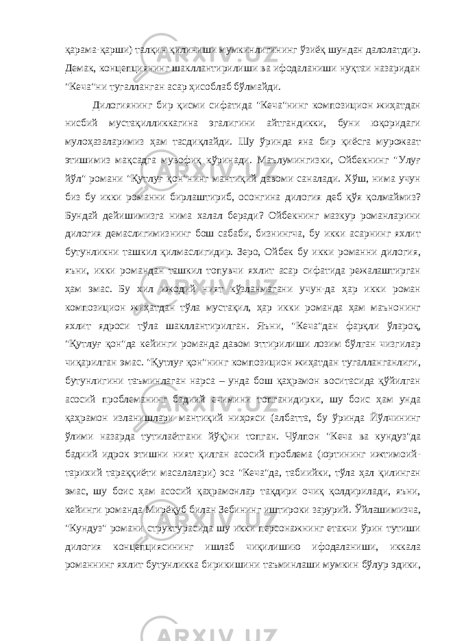 қарама-қарши) талқин қилиниши мумкинлигининг ўзиёқ шундан далолатдир. Демак, концепциянинг шакллантирилиши ва ифодаланиши нуқтаи назаридан &#34;Кеча&#34;ни тугалланган асар ҳисоблаб бўлмайди. Дилогиянинг бир қисми сифатида &#34;Кеча&#34;нинг композицион жиҳатдан нисбий мустақилликкагина эгалигини айтгандикки, буни юқоридаги мулоҳазаларимиз ҳам тасдиқлайди. Шу ўринда яна бир қиёсга мурожаат этишимиз мақсадга мувофиқ кўринади. Маълумингизки, Ойбекнинг &#34;Улуғ йўл&#34; романи &#34;Қутлуғ қон&#34;нинг мантиқий давоми саналади. Хўш, нима учун биз бу икки романни бирлаштириб, осонгина дилогия деб қўя қолмаймиз? Бундай дейишимизга нима халал беради? Ойбекнинг мазкур романларини дилогия демаслигимизнинг бош сабаби, бизнингча, бу икки асарнинг яхлит бутунликни ташкил қилмаслигидир. Зеро, Ойбек бу икки романни дилогия, яъни, икки романдан ташкил топувчи яхлит асар сифатида режалаштирган ҳам эмас. Бу хил ижодий ният кўзланмагани учун-да ҳар икки роман композицион жиҳатдан тўла мустақил, ҳар икки романда ҳам маънонинг яхлит ядроси тўла шакллантирилган. Яъни, &#34;Кеча&#34;дан фарқли ўлароқ, &#34;Қутлуғ қон&#34;да кейинги романда давом эттирилиши лозим бўлган чизгилар чиқарилган эмас. &#34;Қутлуғ қон&#34;нинг композицион жиҳатдан тугалланганлиги, бутунлигини таъминлаган нарса – унда бош қаҳрамон воситасида қўйилган асосий проблеманинг бадиий ечимини топганидирки, шу боис ҳам унда қаҳрамон изланишлари мантиқий ниҳояси (албатта, бу ўринда Йўлчининг ўлими назарда тутилаётгани йўқ)ни топган. Чўлпон &#34;Кеча ва кундуз&#34;да бадиий идрок этишни ният қилган асосий проблема (юртининг ижтимоий- тарихий тараққиёти масалалари) эса &#34;Кеча&#34;да, табиийки, тўла ҳал қилинган эмас, шу боис ҳам асосий қаҳрамонлар тақдири очиқ қолдирилади, яъни, кейинги романда Мирёқуб билан Зебининг иштироки зарурий. Ўйлашимизча, &#34;Кундуз&#34; романи структурасида шу икки персонажнинг етакчи ўрин тутиши дилогия концепциясининг ишлаб чиқилишию ифодаланиши, иккала романнинг яхлит бутунликка бирикишини таъминлаши мумкин бўлур эдики, 