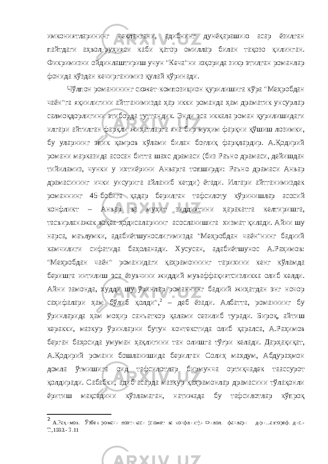 имкониятларининг чеклангани, адибнинг дунёқарашию асар ёзилган пайтдаги аҳвол-руҳияси каби қатор омиллар билан тақозо қилинган. Фикримизни ойдинлаштириш учун &#34;Кеча&#34;ни юқорида зикр этилган романлар фонида кўздан кечирганимиз қулай кўринади. Чўлпон романининг сюжет-композицион қурилишига кўра &#34;Меҳробдан чаён&#34;га яқинлигини айтганимизда ҳар икки романда ҳам драматик унсурлар салмоқдорлигини этиборда тутгандик. Энди эса иккала роман қурилишидаги илгари айтилган фарқли жиҳатларга яна бир муҳим фарқни қўшиш лозимки, бу уларнинг эпик қамров кўлами билан боғлиқ фарқлардир. А.Қодирий романи марказида асосан битта шахс драмаси (биз Раъно драмаси, дейишдан тийиламиз, чунки у ихтиёрини Анварга топширди: Раъно драмаси Анвар драмасининг ички унсурига айланиб кетди) ётади. Илгари айтганимиздек романнинг 45-бобига қадар берилган тафсилоту кўринишлар асосий конфликт – Анвар ва муҳит зиддиятини ҳаракатга келтиришга, тасвирланажак воқеа-ҳодисаларнинг асосланишига хизмат қилади. Айни шу нарса, маълумки, адабиётшунослигимизда &#34;Меҳробдан чаён&#34;нинг бадиий камчилиги сифатида баҳоланади. Хусусан, адабиётшунос А.Раҳимов: &#34;Меҳробдан чаён&#34; романидаги қаҳрамоннинг тарихини кенг кўламда беришга интилиш эса ёзувчини жиддий муваффақиятсизликка олиб келди. Айни замонда, худди шу ўринлар романнинг бадиий жиҳатдан энг ночор саҳифалари ҳам бўлиб қолди&#34;, 2 – деб ёзади. Албатта, романнинг бу ўринларида ҳам моҳир санъаткор қалами сезилиб туради. Бироқ, айтиш керакки, мазкур ўринларни бутун контекстида олиб қаралса, А.Раҳимов берган баҳосида умуман ҳақлигини тан олишга тўғри келади. Дарҳақиқат, А.Қодирий романи бошланишида берилган Солиҳ махдум, Абдураҳмон домла ўтмишига оид тафсилотлар бирмунча ортиқчадек таассурот қолдиради. Сабабки, адиб асарда мазкур қаҳрамонлар драмасини тўлақонли ёритиш мақсадини кўзламаган, натижада бу тафсилотлар кўпроқ 2 А.Раҳимов. Ўзбек романи поэтикаси (сюжет ва конфликт).- Филол. фанлари д-ри...автореф. дис.- Т.,1993.- Б.11 