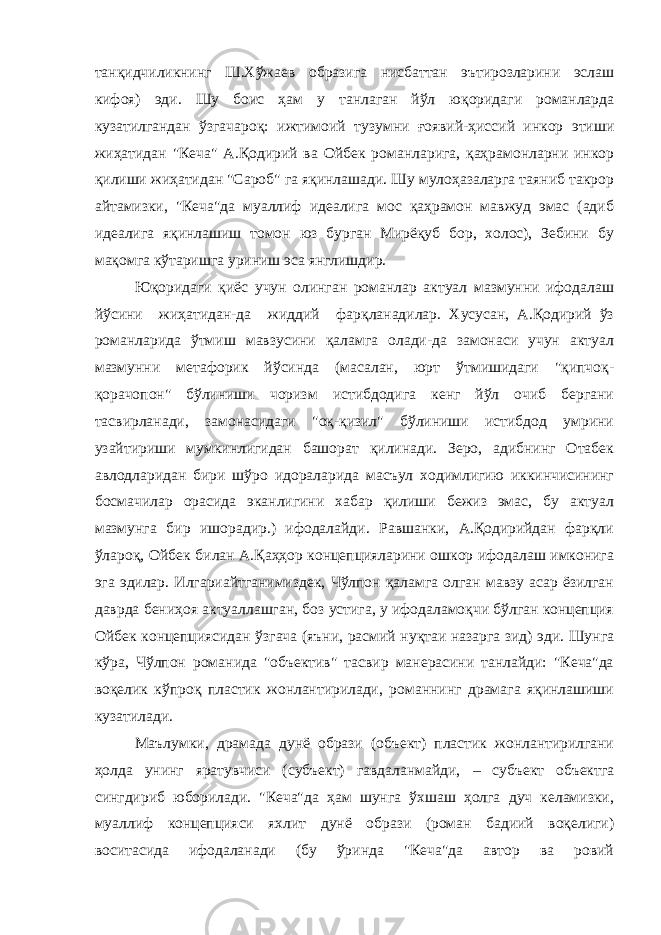 танқидчиликнинг Ш.Хўжаев образига нисбаттан эътирозларини эслаш кифоя) эди. Шу боис ҳам у танлаган йўл юқоридаги романларда кузатилгандан ўзгачароқ: ижтимоий тузумни ғоявий-ҳиссий инкор этиши жиҳатидан &#34;Кеча&#34; А.Қодирий ва Ойбек романларига, қаҳрамонларни инкор қилиши жиҳатидан &#34;Сароб&#34; га яқинлашади. Шу мулоҳазаларга таяниб такрор айтамизки, &#34;Кеча&#34;да муаллиф идеалига мос қаҳрамон мавжуд эмас (адиб идеалига яқинлашиш томон юз бурган Мирёқуб бор, холос), Зебини бу мақомга кўтаришга уриниш эса янглишдир. Юқоридаги қиёс учун олинган романлар актуал мазмунни ифодалаш йўсини жиҳатидан-да жиддий фарқланадилар. Хусусан, А.Қодирий ўз романларида ўтмиш мавзусини қаламга олади-да замонаси учун актуал мазмунни метафорик йўсинда (масалан, юрт ўтмишидаги &#34;қипчоқ- қорачопон&#34; бўлиниши чоризм истибдодига кенг йўл очиб бергани тасвирланади, замонасидаги &#34;оқ-қизил&#34; бўлиниши истибдод умрини узайтириши мумкинлигидан башорат қилинади. Зеро, адибнинг Отабек авлодларидан бири шўро идораларида масъул ходимлигию иккинчисининг босмачилар орасида эканлигини хабар қилиши бежиз эмас, бу актуал мазмунга бир ишорадир.) ифодалайди. Равшанки, А.Қодирийдан фарқли ўлароқ, Ойбек билан А.Қаҳҳор концепцияларини ошкор ифодалаш имконига эга эдилар. Илгариайтганимиздек, Чўлпон қаламга олган мавзу асар ёзилган даврда бениҳоя актуаллашган, боз устига, у ифодаламоқчи бўлган концепция Ойбек концепциясидан ўзгача (яъни, расмий нуқтаи назарга зид) эди. Шунга кўра, Чўлпон романида &#34;объектив&#34; тасвир манерасини танлайди: &#34;Кеча&#34;да воқелик кўпроқ пластик жонлантирилади, романнинг драмага яқинлашиши кузатилади. Маълумки, драмада дунё образи (объект) пластик жонлантирилгани ҳолда унинг яратувчиси (субъект) гавдаланмайди, – субъект объектга сингдириб юборилади. &#34;Кеча&#34;да ҳам шунга ўхшаш ҳолга дуч келамизки, муаллиф концепцияси яхлит дунё образи (роман бадиий воқелиги) воситасида ифодаланади (бу ўринда &#34;Кеча&#34;да автор ва ровий 