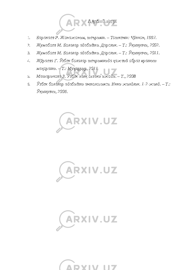 Адабиётлар: 1. Баракаев Р. Жонажоним, шеърият. – Тошкент: Чўлпон, 1997. 2. Жумабоев М. Болалар адабиёти. Дарслик. – Т.: Ўқитувчи, 2002. 3. Жумабоев М. Болалар адабиёти. Дарслик. – Т.: Ўқитувчи, 2011. 4. Жўраева Г. Ўзбек болалар шеъриятида ҳажвий образ яратиш маҳорати. – Т.: Муҳаррир, 2011 5. Машарипова З. Ўзбек халқ оғзаки ижоди. – Т., 2008 6. Ўзбек болалар адабиёти антологияси. Икки жилдлик. 1-2-жилд. – Т.: Ўқитувчи, 2006. 