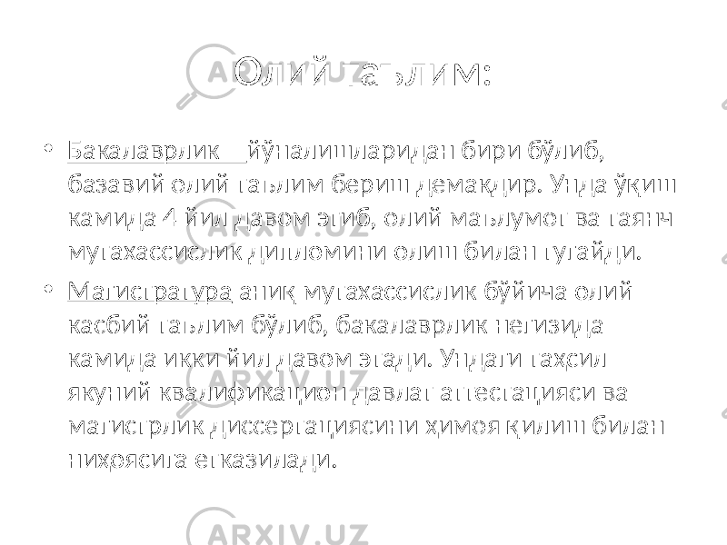 Олий таълим: • Бакалаврлик – йўналишларидан бири бўлиб, базавий олий таълим бериш демакдир. Унда ўқиш камида 4 йил давом этиб, олий маълумот ва таянч мутахассислик дипломини олиш билан тугайди. • Магистратура аниқ мутахассислик бўйича олий касбий таълим бўлиб, бакалаврлик негизида камида икки йил давом этади. Ундаги таҳсил якуний квалификацион давлат аттестацияси ва магистрлик диссертациясини ҳимоя қилиш билан ниҳоясига етказилади. 