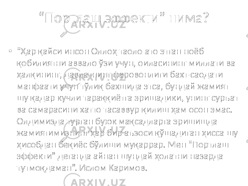 “ Портлаш эффекти” нима? • “ Ҳар қайси инсон Оллоҳ таоло ато этган ноёб қобилиятни аввало ўзи учун, оиласининг миллати ва ҳалқининг, давлатнинг фаровонлиги бахт-саодати манфаати учун тўлиқ бахшида этса, бундай жамият шу қадар кучли тараққиётга эришадики, унинг суръат ва самарасини хатто тасаввур қилиш ҳам осон эмас. Олдимизда турган буюк мақсадларга эришишда жамиятимизнинг ҳар бир аъзоси қўшадиган ҳисса шу ҳисобдан беқиёс бўлиши муқаррар. Мен “Портлаш эффекти” деганда айнан шундай ҳолатни назарда тутмоқдаман”. Ислом Каримов. 