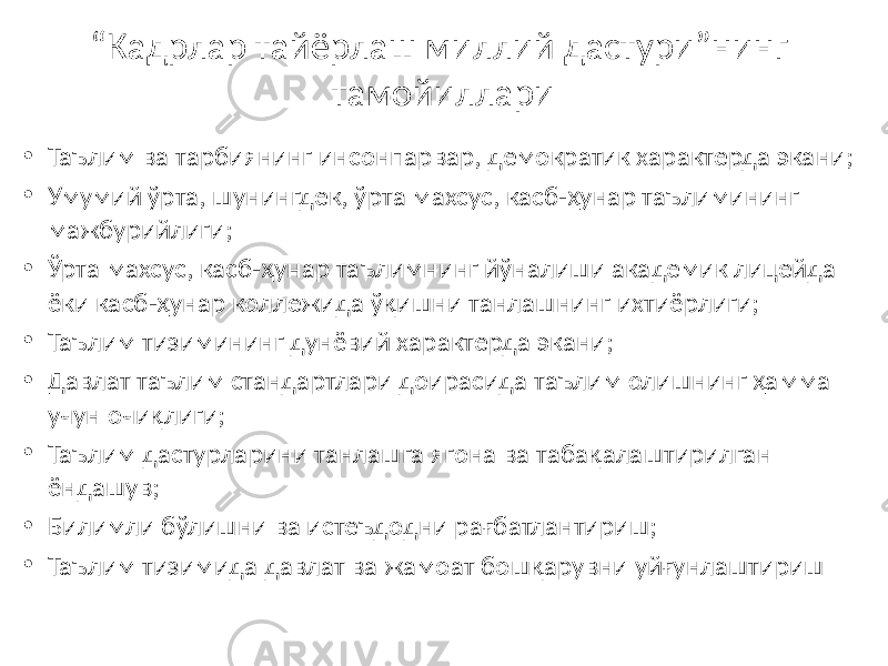 “ Кадрлар тайёрлаш миллий дастури”нинг тамойиллари • Таълим ва тарбиянинг инсонпарвар, демократик характерда экани; • Умумий ўрта, шунингдек, ўрта махсус, касб-ҳунар таълимининг мажбурийлиги; • Ўрта махсус, касб-ҳунар таълимнинг йўналиши академик лицейда ёки касб-ҳунар коллежида ўқишни танлашнинг ихтиёрлиги; • Таълим тизимининг дунёвий характерда экани; • Давлат таълим стандартлари доирасида таълим олишнинг ҳамма учун очиқлиги; • Таълим дастурларини танлашга ягона ва табақалаштирилган ёндашув; • Билимли бўлишни ва истеъдодни рағбатлантириш; • Таълим тизимида давлат ва жамоат бошқарувни уйғунлаштириш 