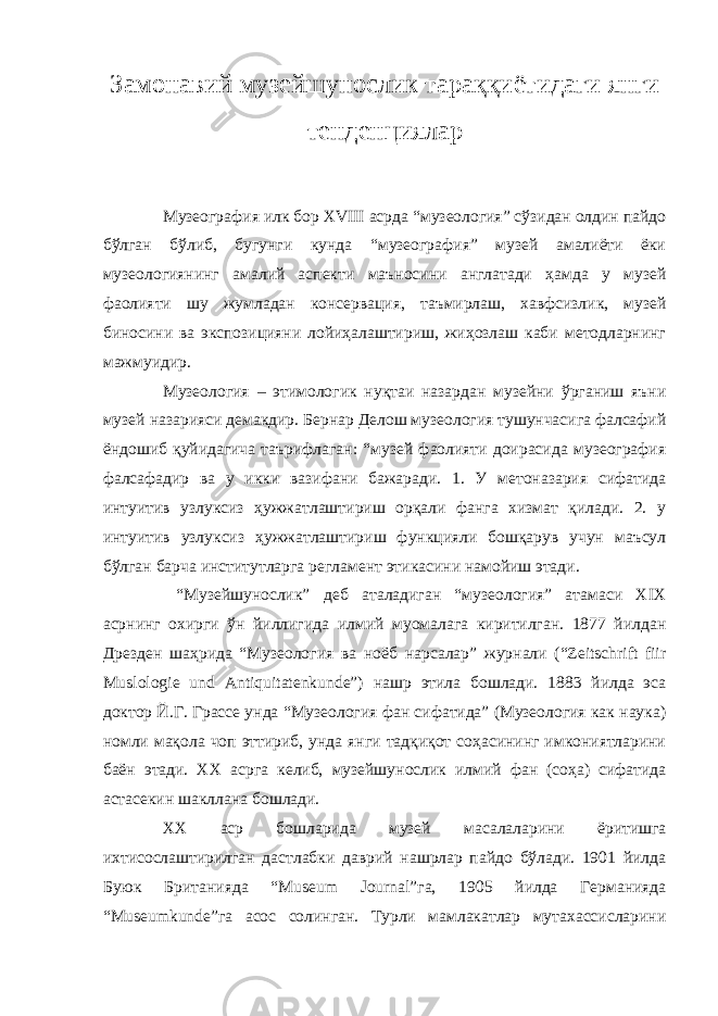 Замонавий музейшунослик тараққиётидаги янги тенденциялар Музеография илк бор XVIII асрда “музеология” сўзидан олдин пайдо бўлган бўлиб, бугунги кунда “музеография” музей амалиёти ёки музеологиянинг амалий аспекти маъносини англатади ҳамда у музей фаолияти шу жумладан консервация, таъмирлаш, хавфсизлик, музей биносини ва экспозицияни лойиҳалаштириш, жиҳозлаш каби методларнинг мажмуидир. Музеология – этимологик нуқтаи назардан музейни ўрганиш яъни музей назарияси демакдир. Бернар Делош музеология тушунчасига фалсафий ёндошиб қуйидагича таърифлаган: “музей фаолияти доирасида музеография фалсафадир ва у икки вазифани бажаради. 1. У метоназария сифатида интуитив узлуксиз ҳужжатлаштириш орқали фанга хизмат қилади. 2. у интуитив узлуксиз ҳужжатлаштириш функцияли бошқарув учун маъсул бўлган барча институтларга регламент этикасини намойиш этади. “Музейшунослик” деб аталадиган “музеология” атамаси XIX асрнинг охирги ўн йиллигида илмий муомалага киритилган. 1877 йилдан Дрезден шаҳрида “Музеология ва ноёб нарсалар” журнали (“Zeitschrift fiir Muslologie und Antiquitatenkunde”) нашр этила бошлади. 1883 йилда эса доктор Й.Г. Грассе унда “Музеология фан сифатида” (Музеология как наука) номли мақола чоп эттириб, унда янги тадқиқот соҳасининг имкониятларини баён этади. ХХ асрга келиб, музейшунослик илмий фан (соҳа) сифатида астасекин шакллана бошлади. ХХ аср бошларида музей масалаларини ёритишга ихтисослаштирилган дастлабки даврий нашрлар пайдо бўлади. 1901 йилда Буюк Британияда “Museum Journal”га, 1905 йилда Германияда “Museumkunde”га асос солинган. Турли мамлакатлар мутахассисларини 